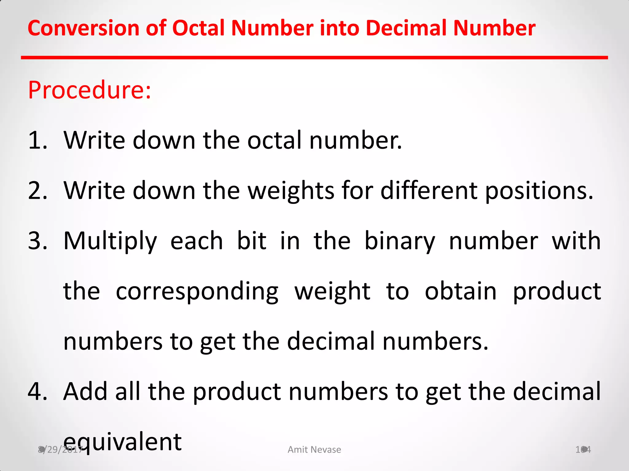 Procedure:
1. Write down the octal number.
2. Write down the weights for different positions.
3. Multiply each bit in the binary number with
the corresponding weight to obtain product
numbers to get the decimal numbers.
4. Add all the product numbers to get the decimal
equivalent8/29/2017 Amit Nevase 104
Conversion of Octal Number into Decimal Number
 