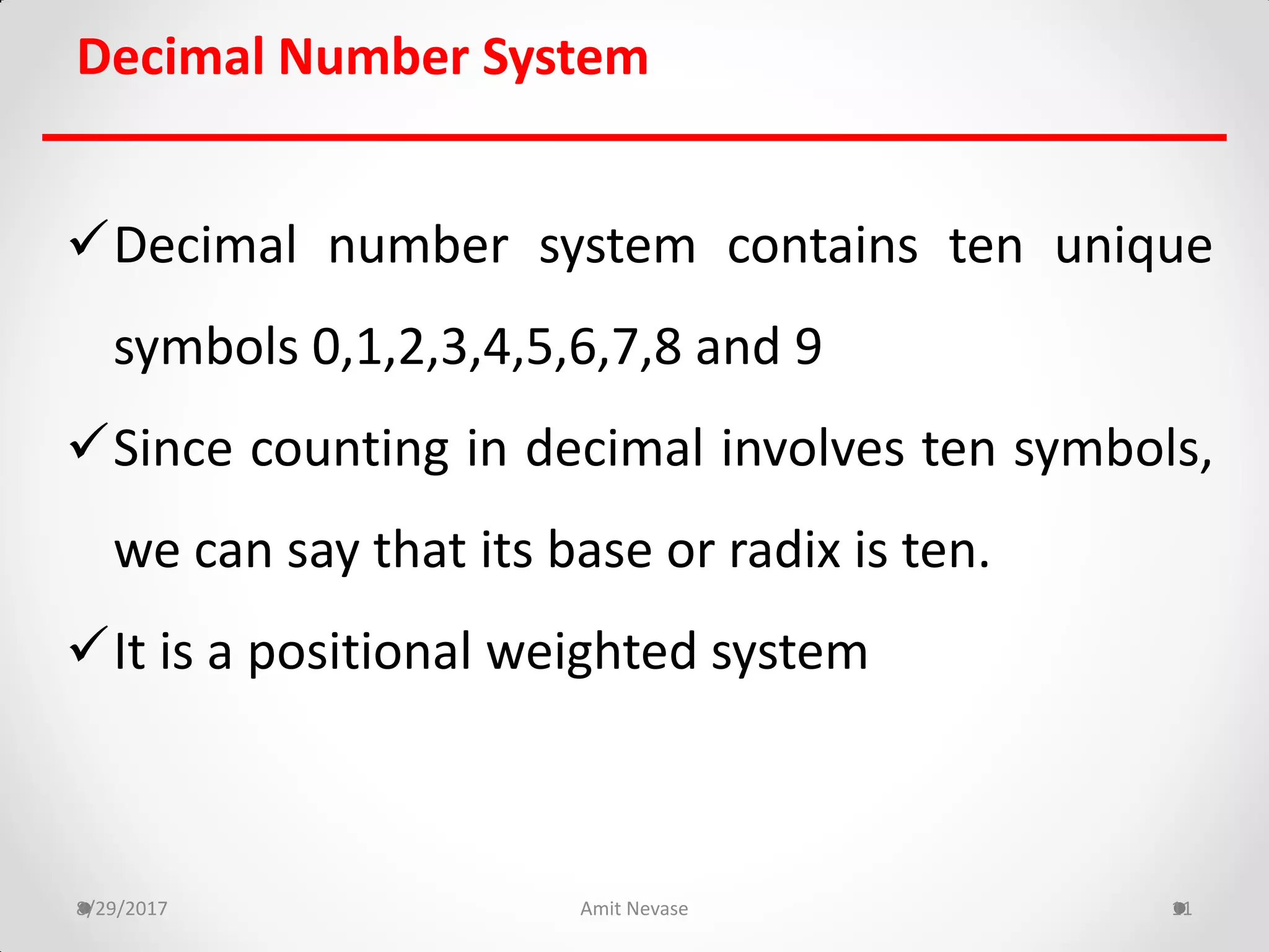 Decimal Number System
Decimal number system contains ten unique
symbols 0,1,2,3,4,5,6,7,8 and 9
Since counting in decimal involves ten symbols,
we can say that its base or radix is ten.
It is a positional weighted system
8/29/2017 Amit Nevase 11
 