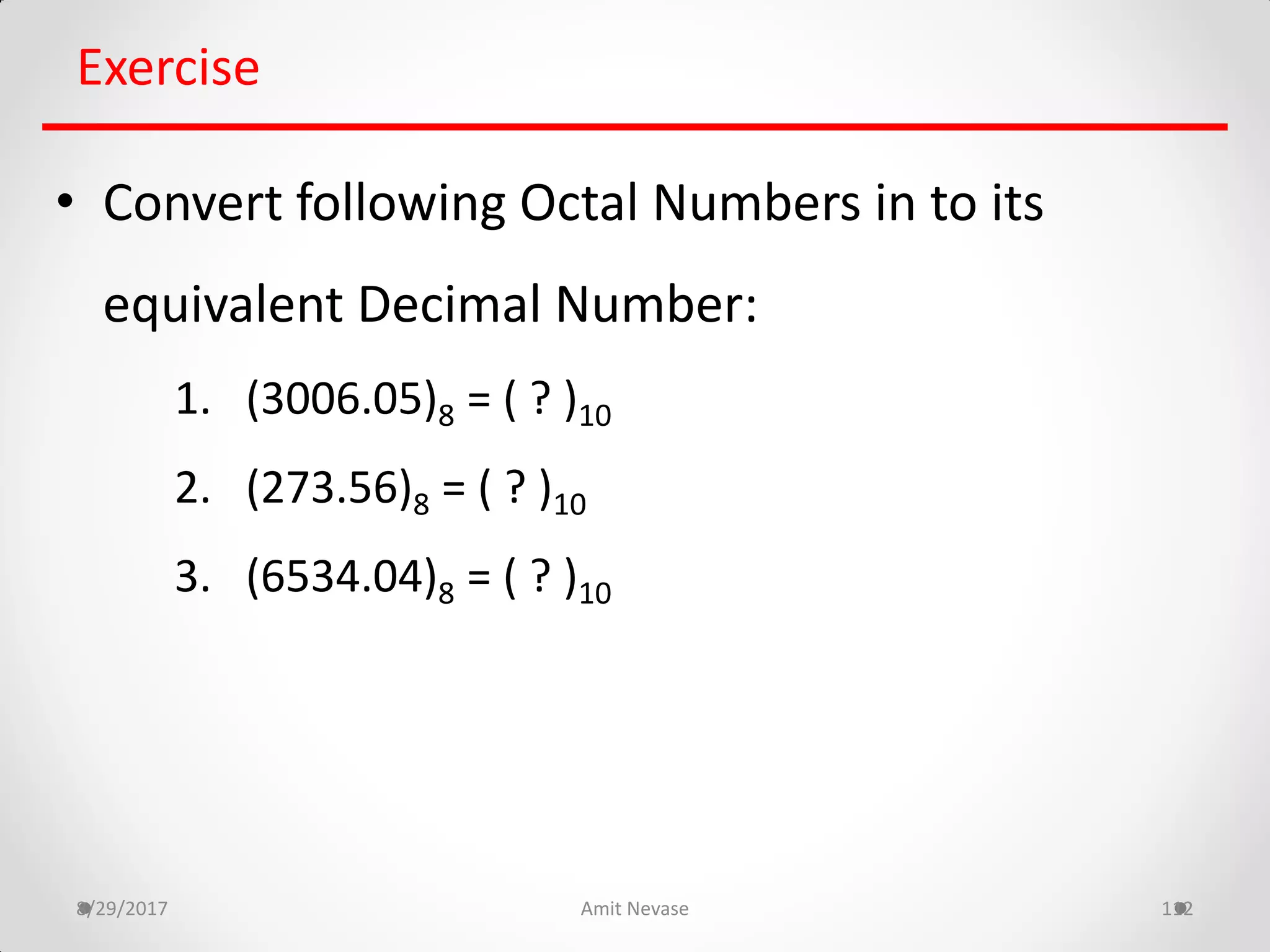 8/29/2017 Amit Nevase 112
Exercise
• Convert following Octal Numbers in to its
equivalent Decimal Number:
1. (3006.05)8 = ( ? )10
2. (273.56)8 = ( ? )10
3. (6534.04)8 = ( ? )10
 