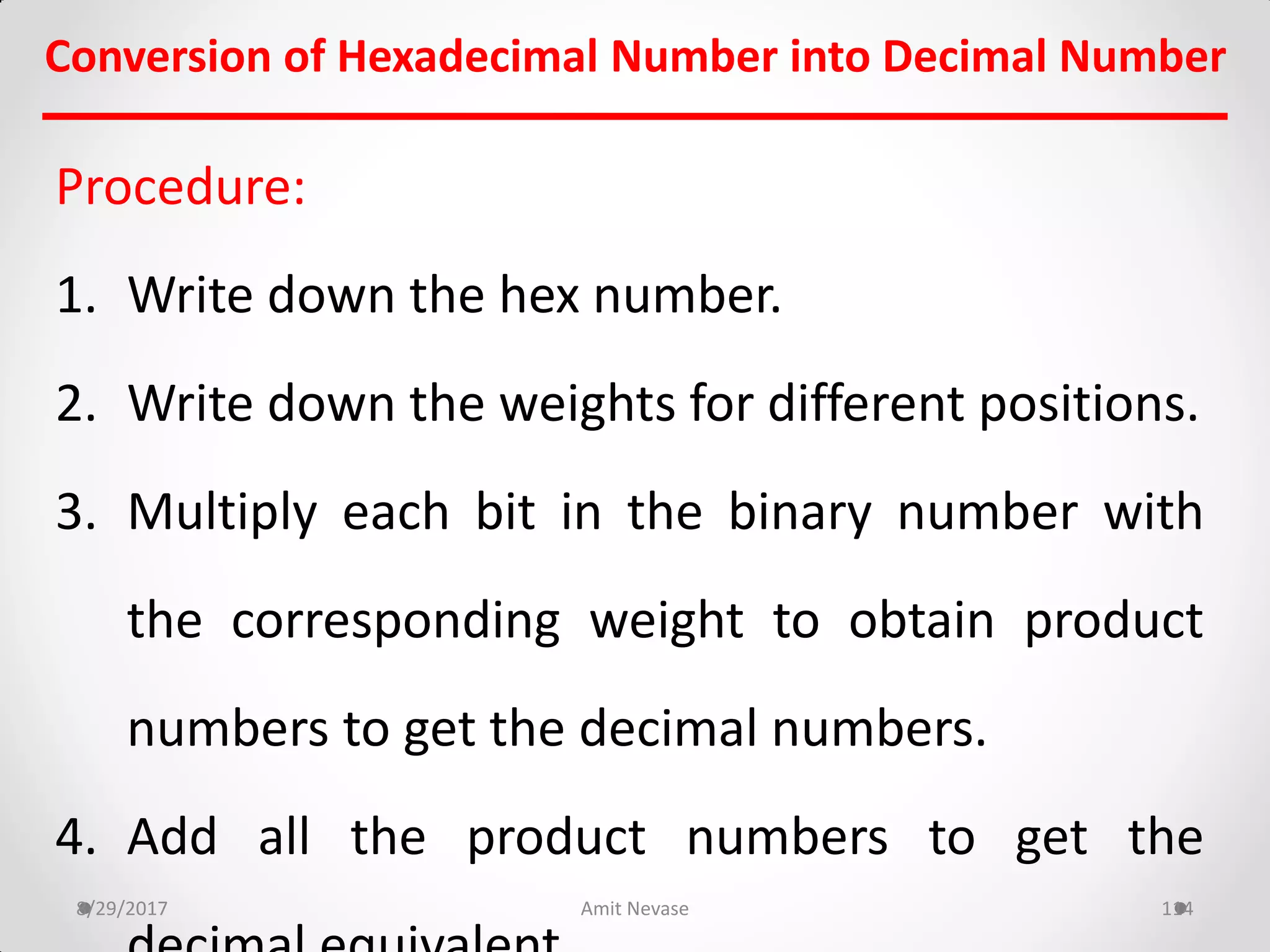 Procedure:
1. Write down the hex number.
2. Write down the weights for different positions.
3. Multiply each bit in the binary number with
the corresponding weight to obtain product
numbers to get the decimal numbers.
4. Add all the product numbers to get the
8/29/2017 Amit Nevase 114
Conversion of Hexadecimal Number into Decimal Number
 