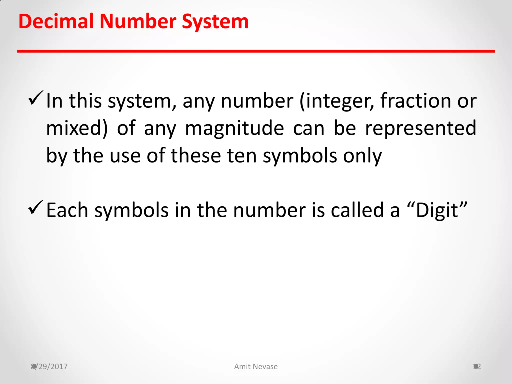 Decimal Number System
8/29/2017 Amit Nevase 12
In this system, any number (integer, fraction or
mixed) of any magnitude can be represented
by the use of these ten symbols only
Each symbols in the number is called a “Digit”
 