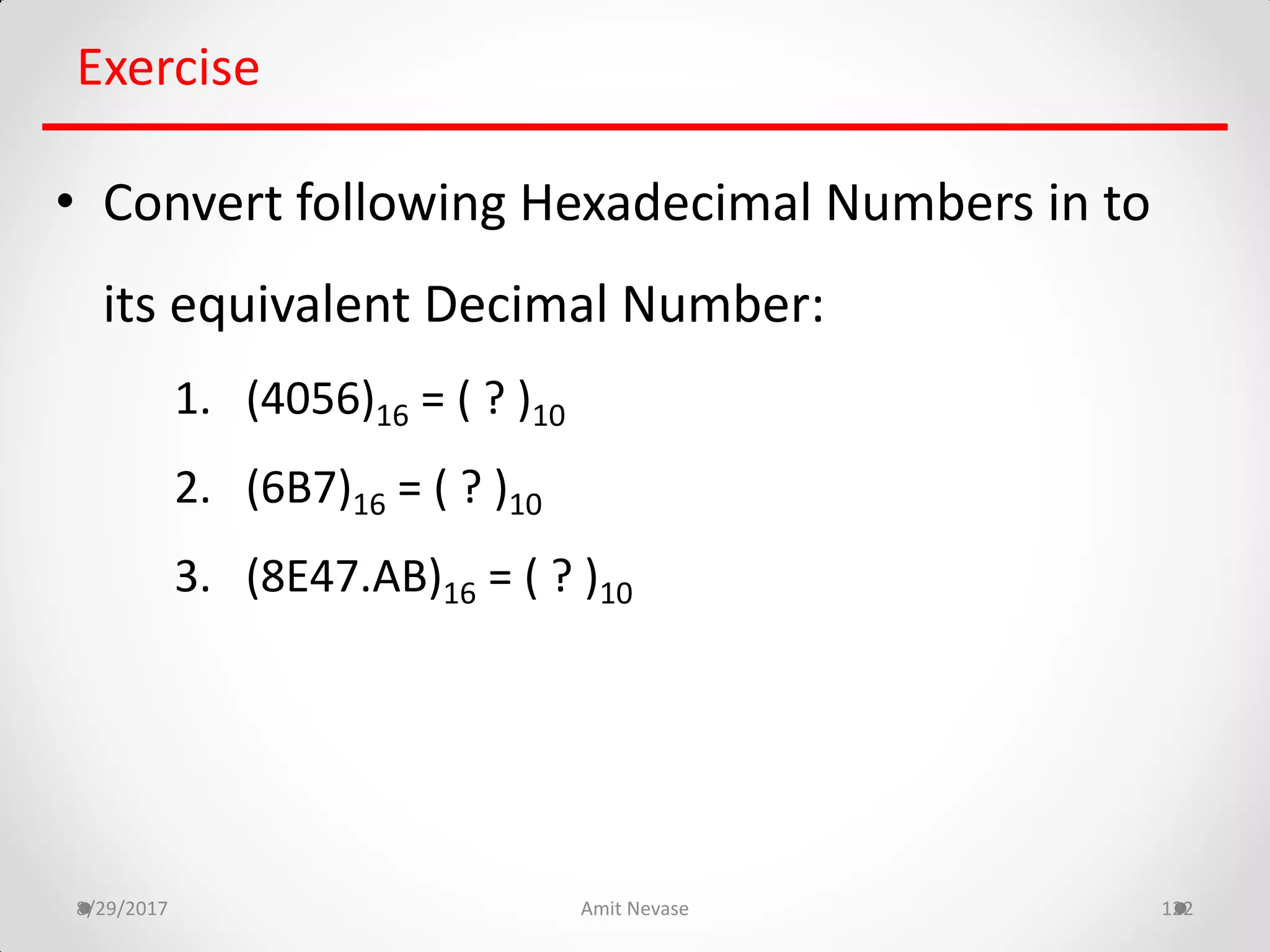 8/29/2017 Amit Nevase 122
Exercise
• Convert following Hexadecimal Numbers in to
its equivalent Decimal Number:
1. (4056)16 = ( ? )10
2. (6B7)16 = ( ? )10
3. (8E47.AB)16 = ( ? )10
 