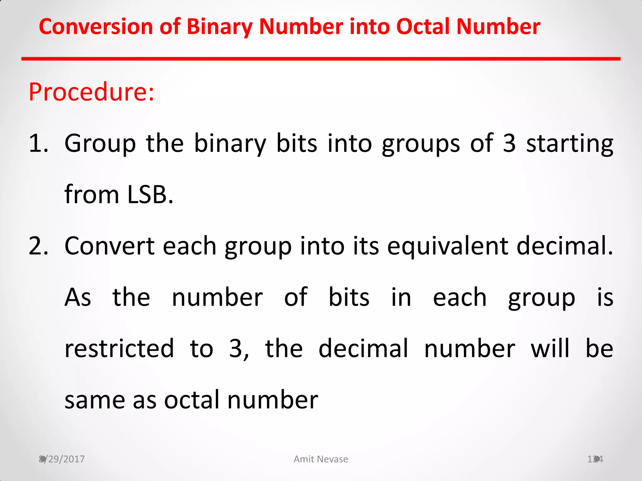 Procedure:
1. Group the binary bits into groups of 3 starting
from LSB.
2. Convert each group into its equivalent decimal.
As the number of bits in each group is
restricted to 3, the decimal number will be
same as octal number
8/29/2017 Amit Nevase 124
Conversion of Binary Number into Octal Number
 