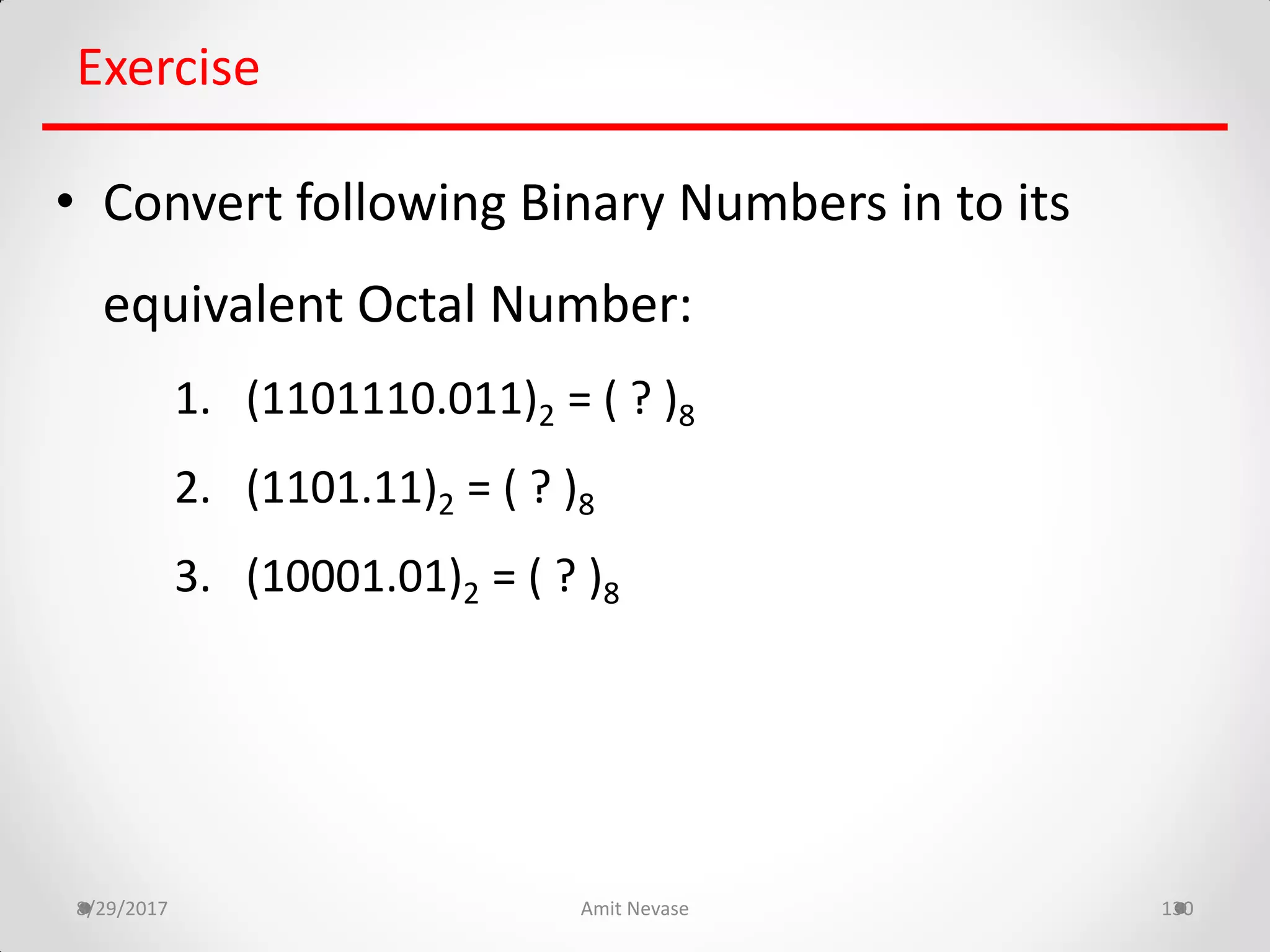 8/29/2017 Amit Nevase 130
Exercise
• Convert following Binary Numbers in to its
equivalent Octal Number:
1. (1101110.011)2 = ( ? )8
2. (1101.11)2 = ( ? )8
3. (10001.01)2 = ( ? )8
 