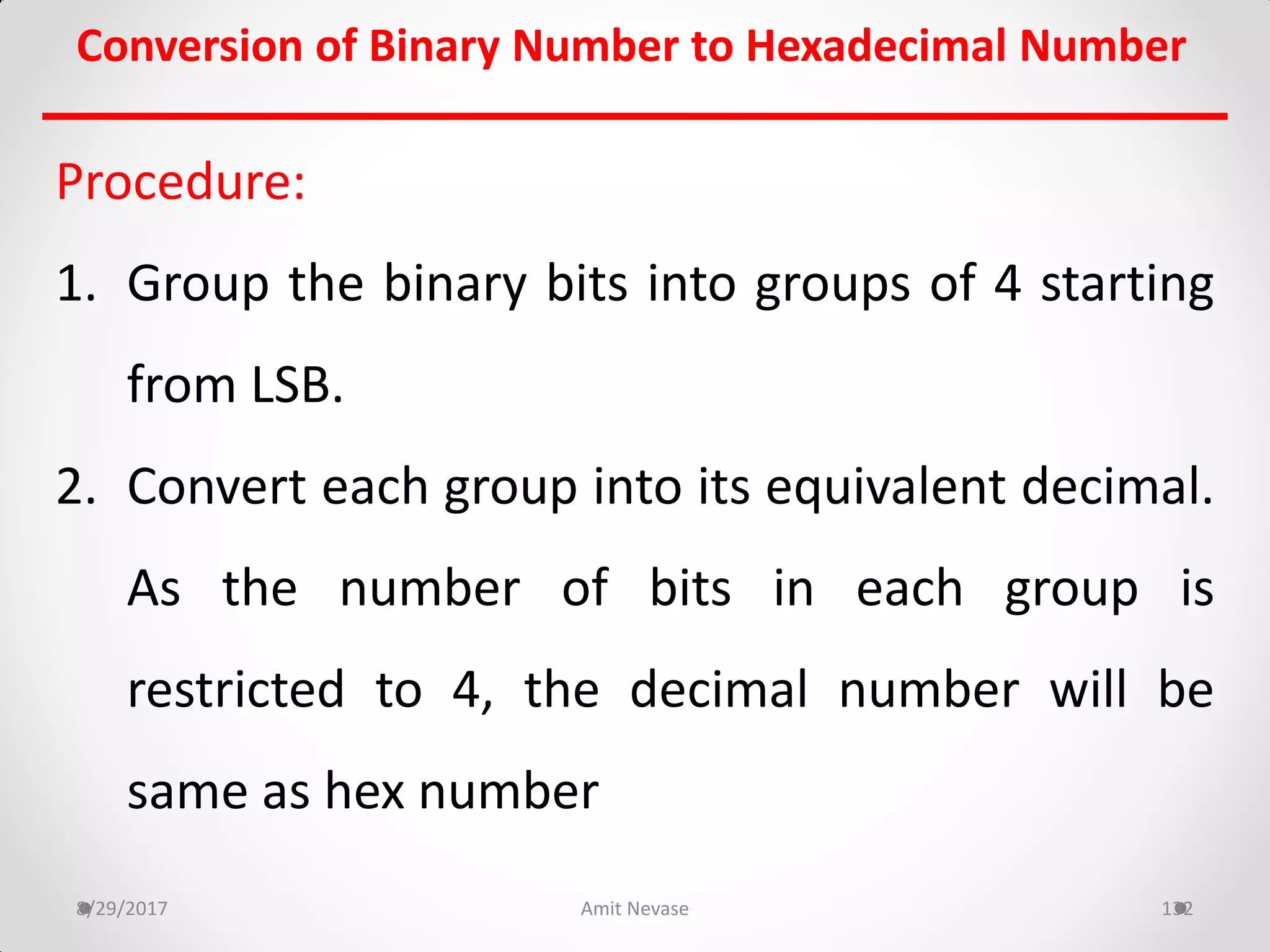 Procedure:
1. Group the binary bits into groups of 4 starting
from LSB.
2. Convert each group into its equivalent decimal.
As the number of bits in each group is
restricted to 4, the decimal number will be
same as hex number
8/29/2017 Amit Nevase 132
Conversion of Binary Number to Hexadecimal Number
 