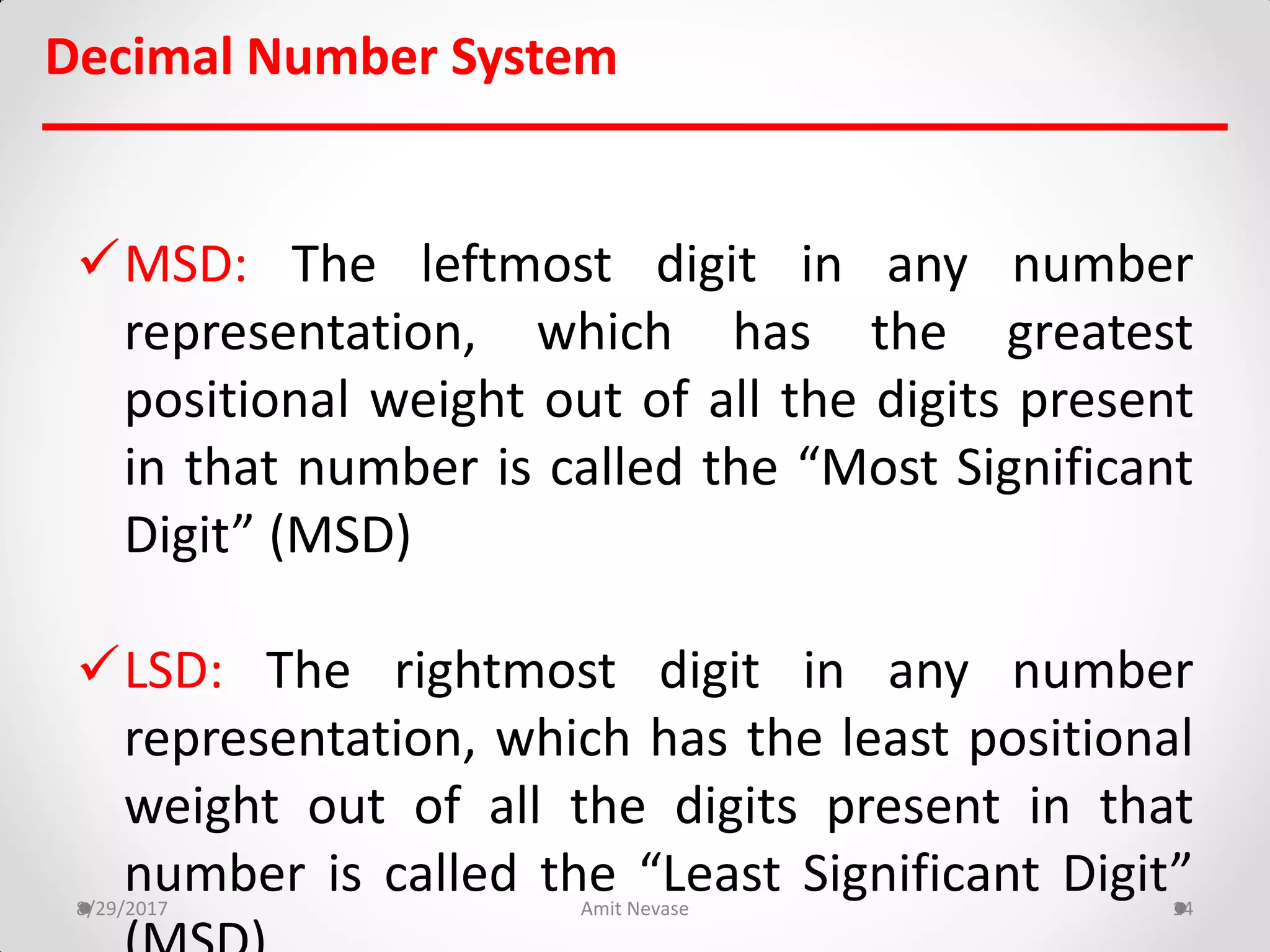 Decimal Number System
MSD: The leftmost digit in any number
representation, which has the greatest
positional weight out of all the digits present
in that number is called the “Most Significant
Digit” (MSD)
LSD: The rightmost digit in any number
representation, which has the least positional
weight out of all the digits present in that
number is called the “Least Significant Digit”8/29/2017 Amit Nevase 14
 