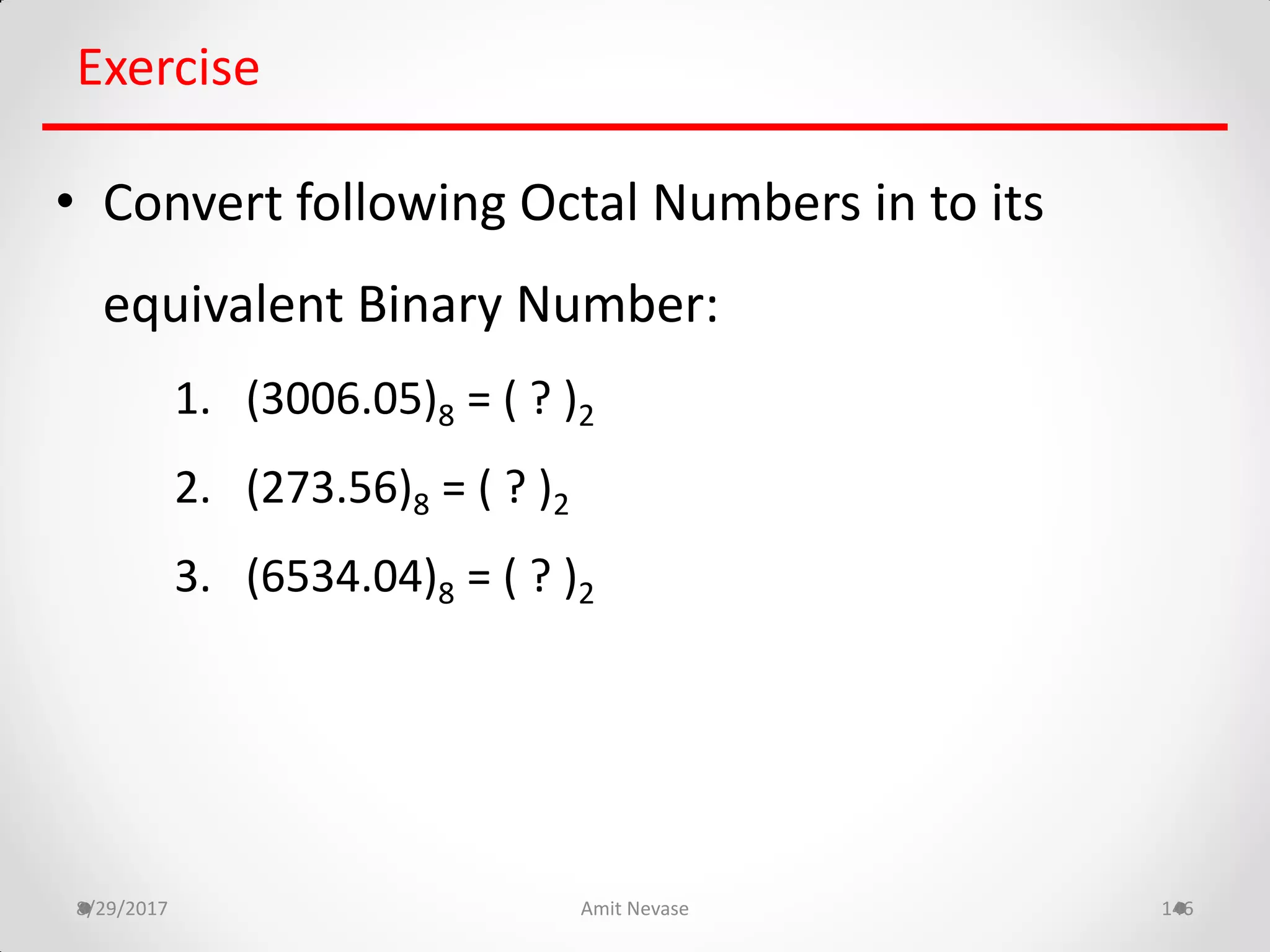 8/29/2017 Amit Nevase 146
Exercise
• Convert following Octal Numbers in to its
equivalent Binary Number:
1. (3006.05)8 = ( ? )2
2. (273.56)8 = ( ? )2
3. (6534.04)8 = ( ? )2
 