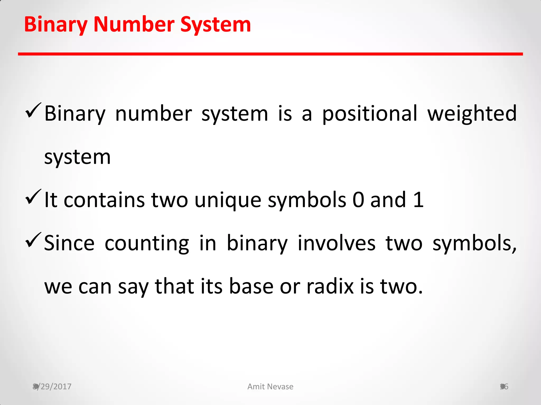 Binary Number System
Binary number system is a positional weighted
system
It contains two unique symbols 0 and 1
Since counting in binary involves two symbols,
we can say that its base or radix is two.
8/29/2017 Amit Nevase 16
 