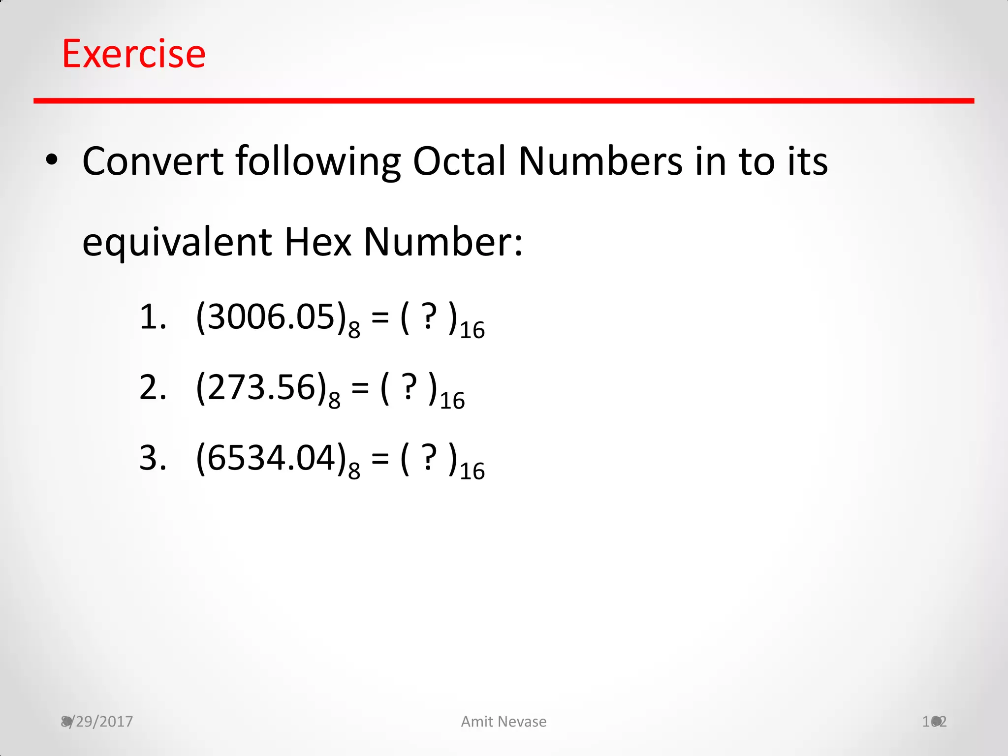 8/29/2017 Amit Nevase 162
Exercise
• Convert following Octal Numbers in to its
equivalent Hex Number:
1. (3006.05)8 = ( ? )16
2. (273.56)8 = ( ? )16
3. (6534.04)8 = ( ? )16
 