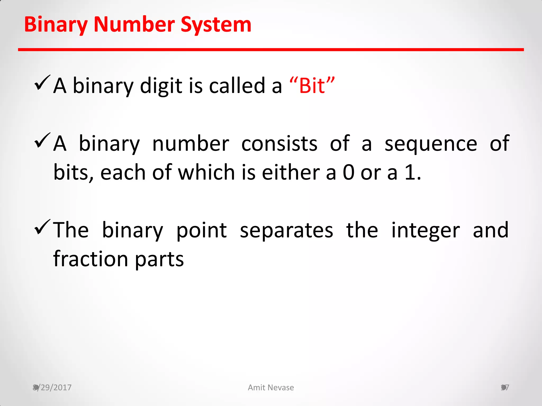 A binary digit is called a “Bit”
A binary number consists of a sequence of
bits, each of which is either a 0 or a 1.
The binary point separates the integer and
fraction parts
8/29/2017 Amit Nevase 17
Binary Number System
 