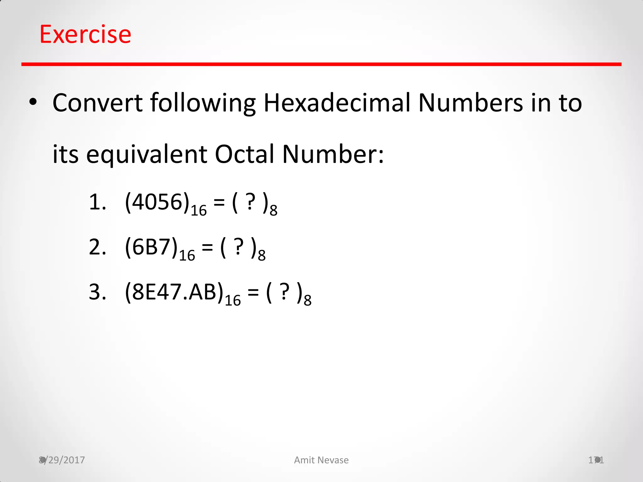 8/29/2017 Amit Nevase 171
Exercise
• Convert following Hexadecimal Numbers in to
its equivalent Octal Number:
1. (4056)16 = ( ? )8
2. (6B7)16 = ( ? )8
3. (8E47.AB)16 = ( ? )8
 