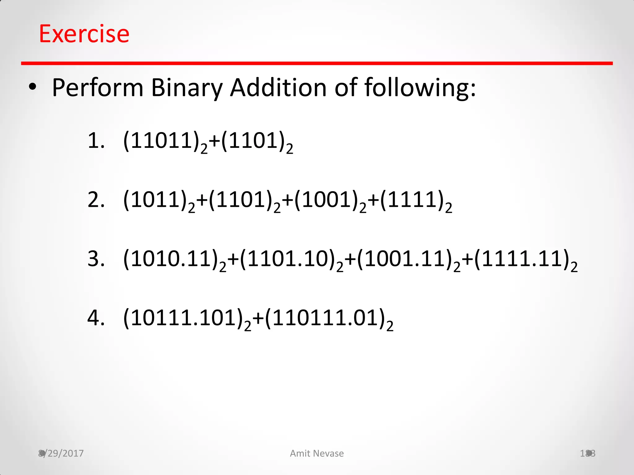 8/29/2017 Amit Nevase 183
Exercise
• Perform Binary Addition of following:
1. (11011)2+(1101)2
2. (1011)2+(1101)2+(1001)2+(1111)2
3. (1010.11)2+(1101.10)2+(1001.11)2+(1111.11)2
4. (10111.101)2+(110111.01)2
 