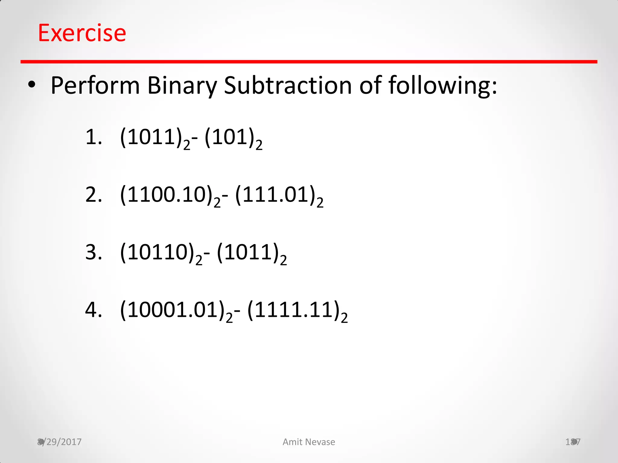 8/29/2017 Amit Nevase 187
Exercise
• Perform Binary Subtraction of following:
1. (1011)2- (101)2
2. (1100.10)2- (111.01)2
3. (10110)2- (1011)2
4. (10001.01)2- (1111.11)2
 