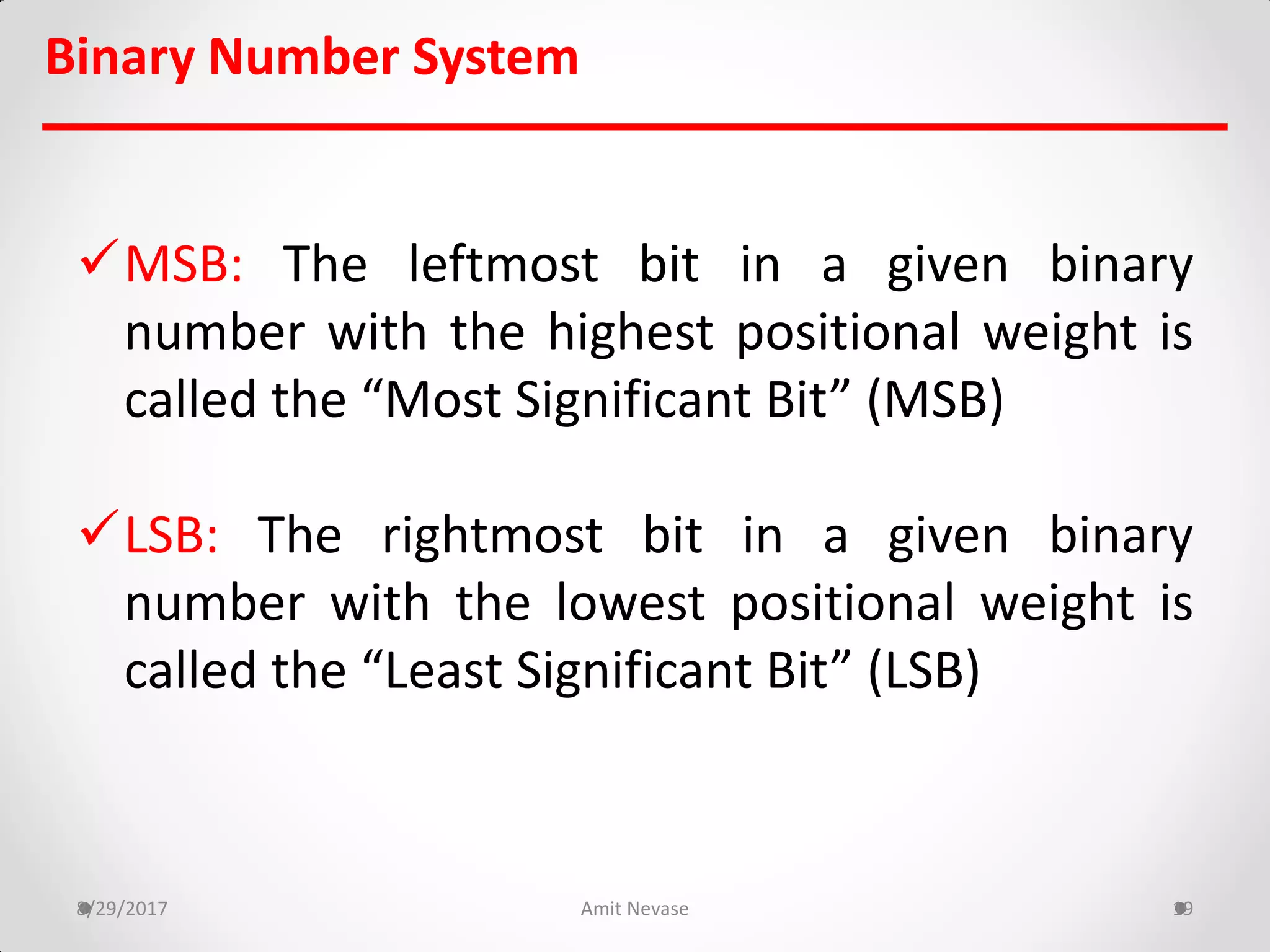 MSB: The leftmost bit in a given binary
number with the highest positional weight is
called the “Most Significant Bit” (MSB)
LSB: The rightmost bit in a given binary
number with the lowest positional weight is
called the “Least Significant Bit” (LSB)
8/29/2017 Amit Nevase 19
Binary Number System
 
