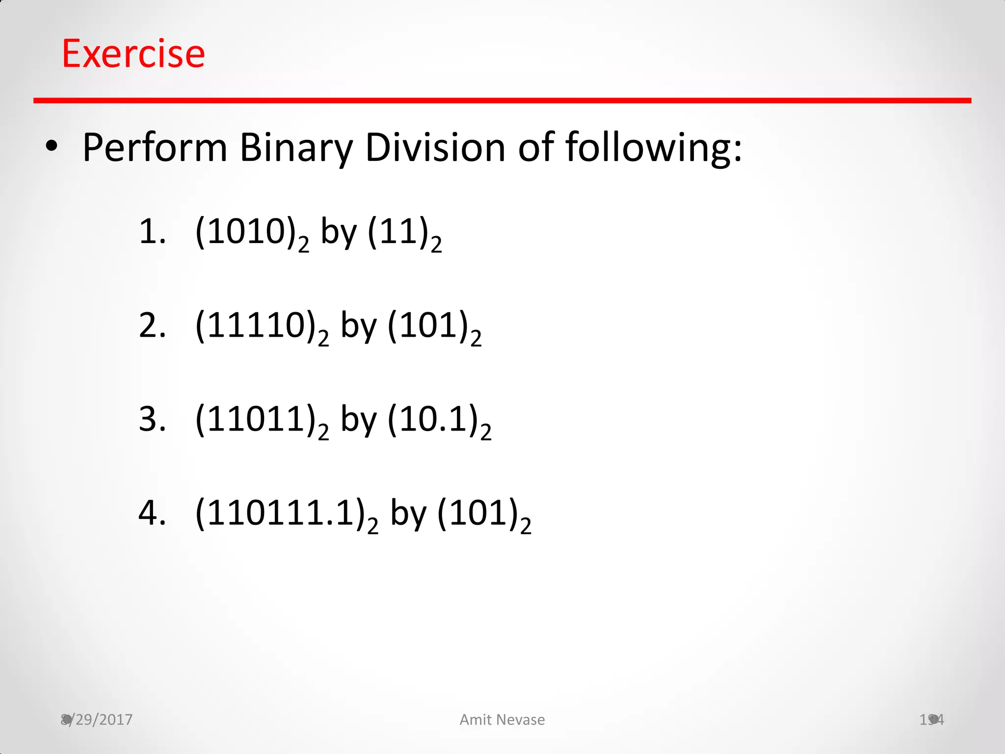 8/29/2017 Amit Nevase 194
Exercise
• Perform Binary Division of following:
1. (1010)2 by (11)2
2. (11110)2 by (101)2
3. (11011)2 by (10.1)2
4. (110111.1)2 by (101)2
 