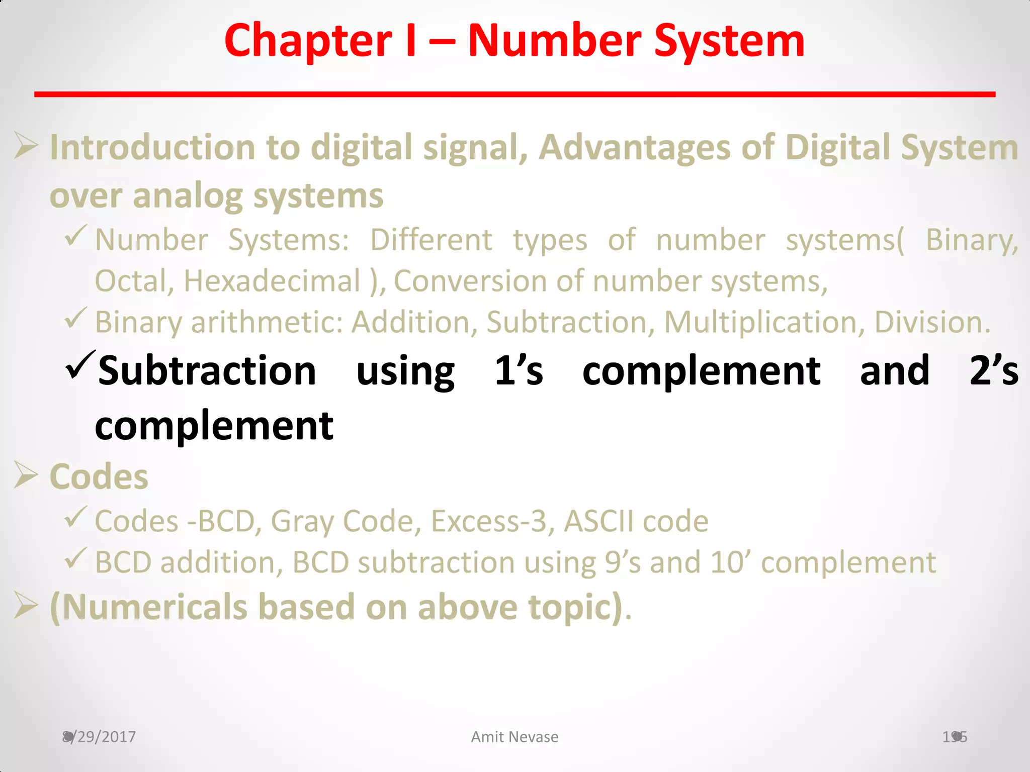 Chapter I – Number System
 Introduction to digital signal, Advantages of Digital System
over analog systems
 Number Systems: Different types of number systems( Binary,
Octal, Hexadecimal ), Conversion of number systems,
 Binary arithmetic: Addition, Subtraction, Multiplication, Division.
Subtraction using 1’s complement and 2’s
complement
 Codes
 Codes -BCD, Gray Code, Excess-3, ASCII code
 BCD addition, BCD subtraction using 9’s and 10’ complement
 (Numericals based on above topic).
8/29/2017 Amit Nevase 195
 