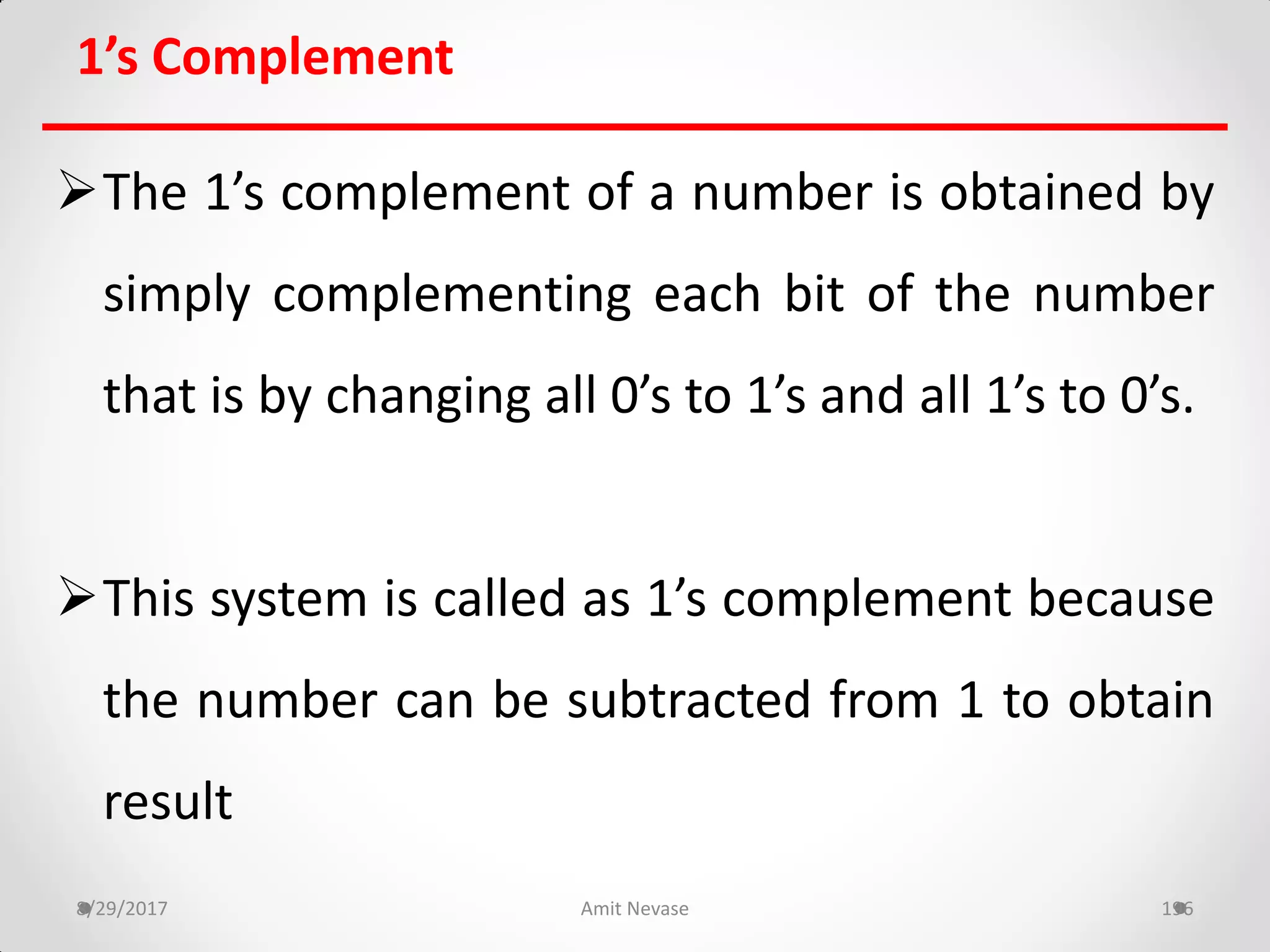1’s Complement
The 1’s complement of a number is obtained by
simply complementing each bit of the number
that is by changing all 0’s to 1’s and all 1’s to 0’s.
This system is called as 1’s complement because
the number can be subtracted from 1 to obtain
result
8/29/2017 Amit Nevase 196
 