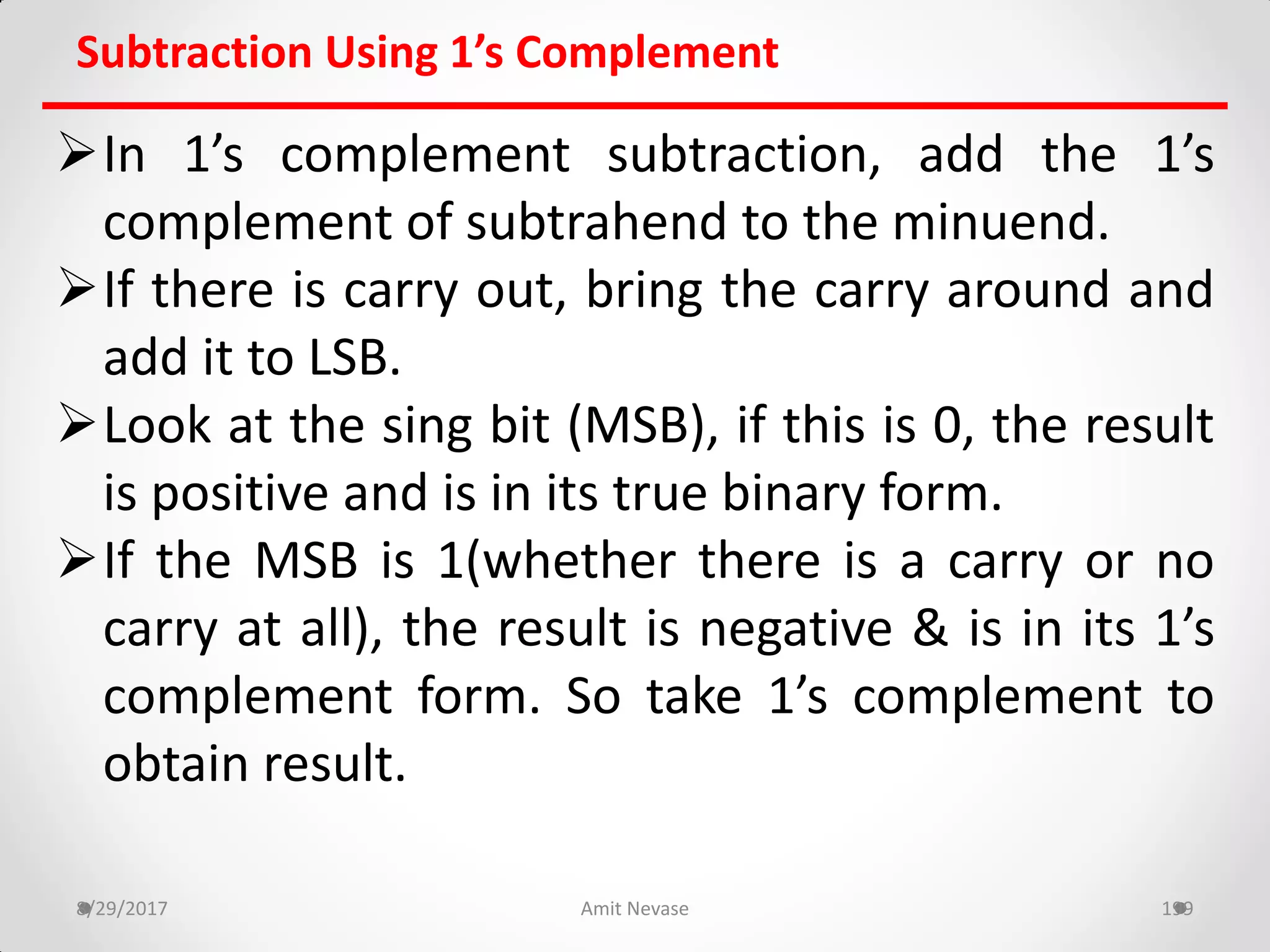 Subtraction Using 1’s Complement
In 1’s complement subtraction, add the 1’s
complement of subtrahend to the minuend.
If there is carry out, bring the carry around and
add it to LSB.
Look at the sing bit (MSB), if this is 0, the result
is positive and is in its true binary form.
If the MSB is 1(whether there is a carry or no
carry at all), the result is negative & is in its 1’s
complement form. So take 1’s complement to
obtain result.
8/29/2017 Amit Nevase 199
 