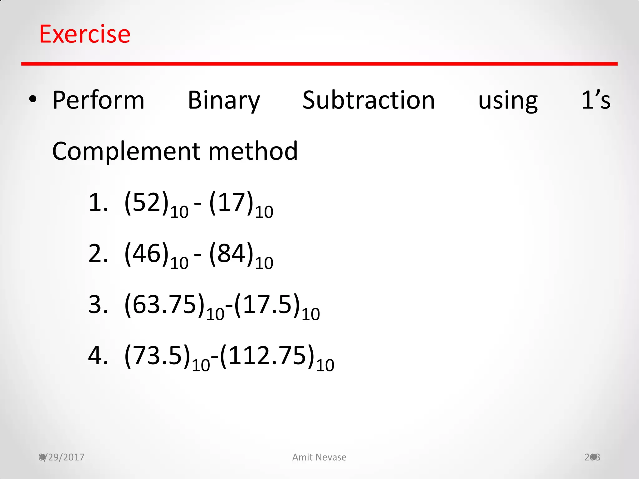 8/29/2017 Amit Nevase 203
Exercise
• Perform Binary Subtraction using 1’s
Complement method
1. (52)10 - (17)10
2. (46)10 - (84)10
3. (63.75)10-(17.5)10
4. (73.5)10-(112.75)10
 