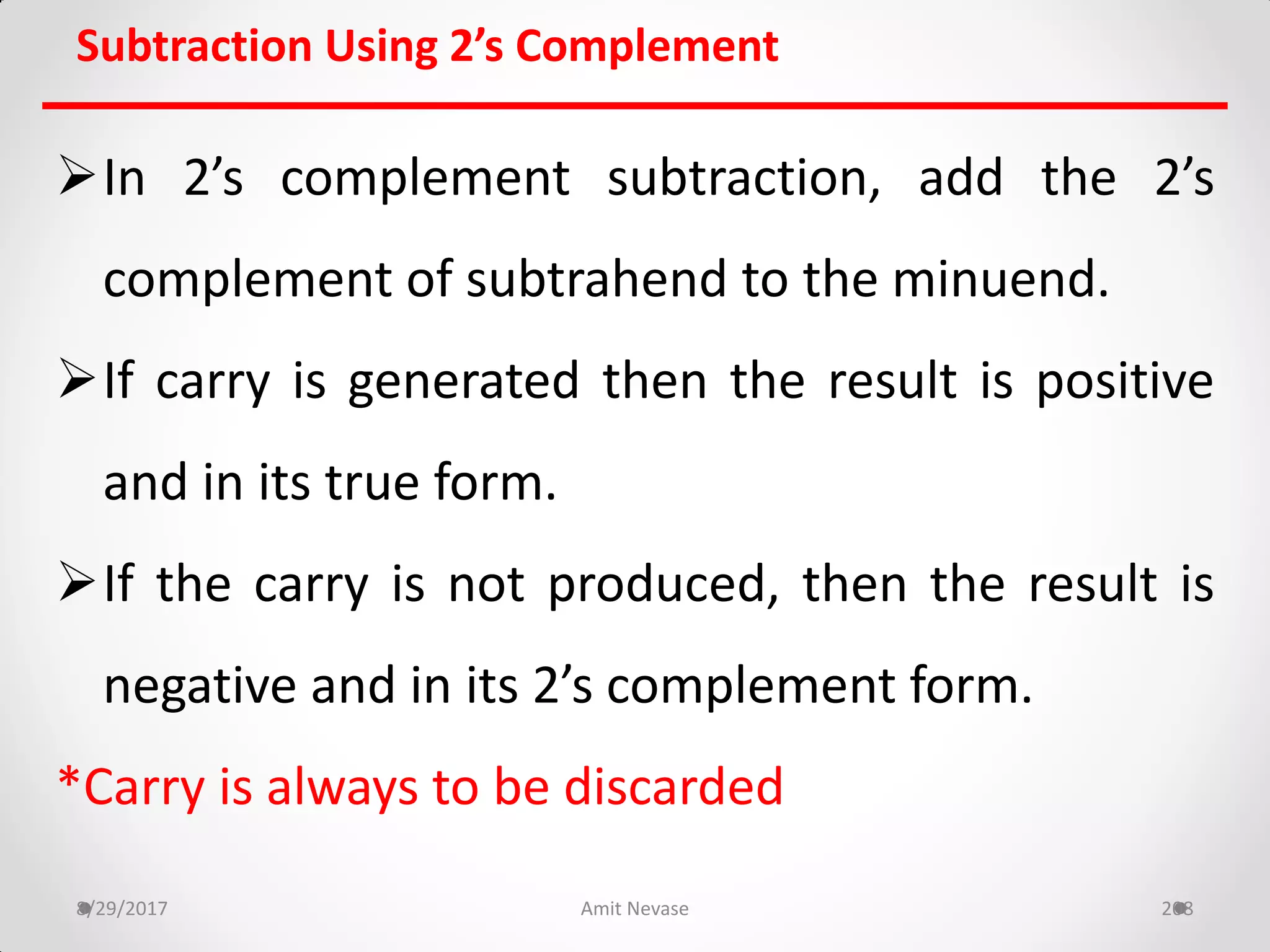 Subtraction Using 2’s Complement
In 2’s complement subtraction, add the 2’s
complement of subtrahend to the minuend.
If carry is generated then the result is positive
and in its true form.
If the carry is not produced, then the result is
negative and in its 2’s complement form.
*Carry is always to be discarded
8/29/2017 Amit Nevase 208
 