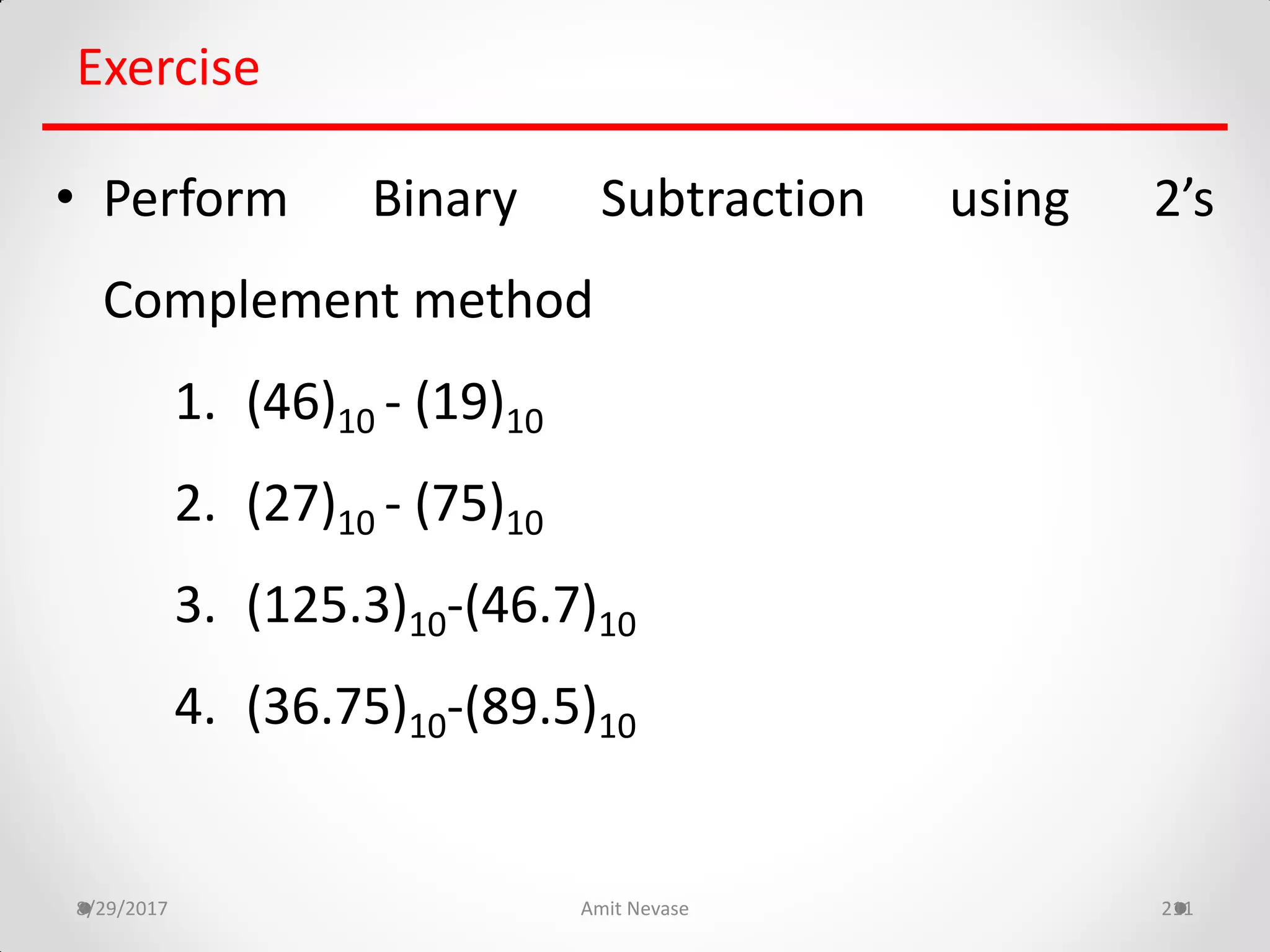 8/29/2017 Amit Nevase 211
Exercise
• Perform Binary Subtraction using 2’s
Complement method
1. (46)10 - (19)10
2. (27)10 - (75)10
3. (125.3)10-(46.7)10
4. (36.75)10-(89.5)10
 
