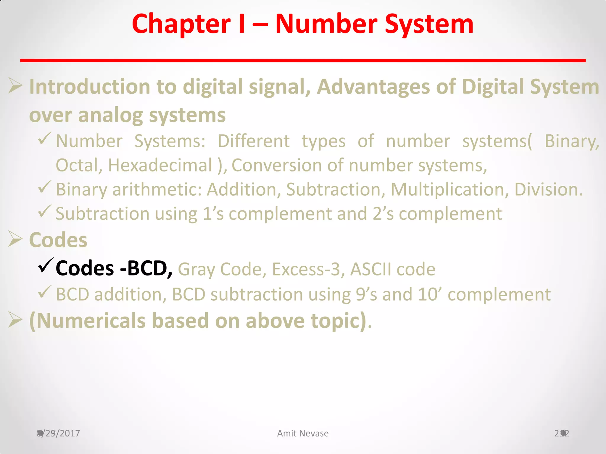 Chapter I – Number System
 Introduction to digital signal, Advantages of Digital System
over analog systems
 Number Systems: Different types of number systems( Binary,
Octal, Hexadecimal ), Conversion of number systems,
 Binary arithmetic: Addition, Subtraction, Multiplication, Division.
 Subtraction using 1’s complement and 2’s complement
 Codes
Codes -BCD, Gray Code, Excess-3, ASCII code
 BCD addition, BCD subtraction using 9’s and 10’ complement
 (Numericals based on above topic).
8/29/2017 Amit Nevase 212
 
