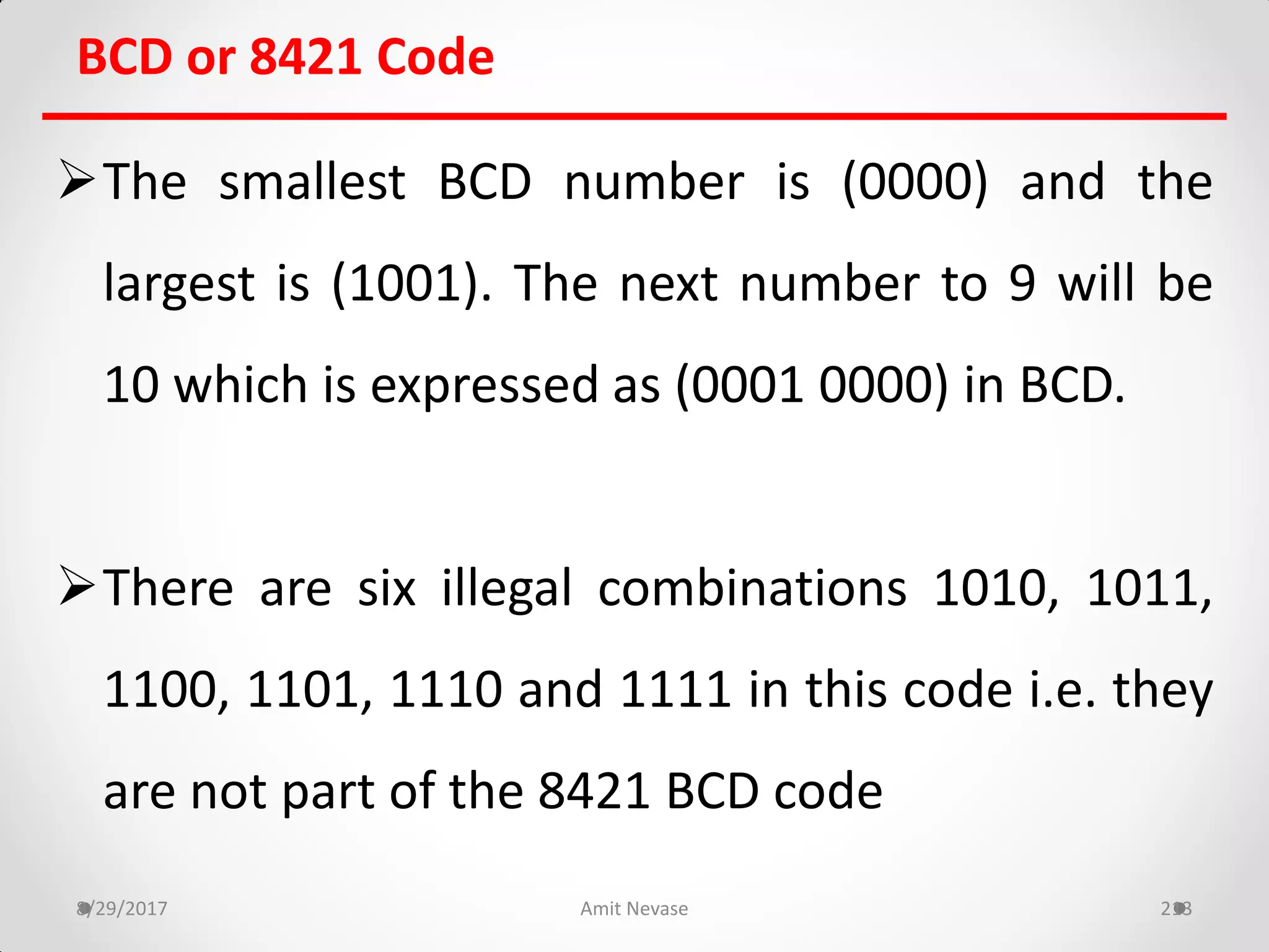 BCD or 8421 Code
The smallest BCD number is (0000) and the
largest is (1001). The next number to 9 will be
10 which is expressed as (0001 0000) in BCD.
There are six illegal combinations 1010, 1011,
1100, 1101, 1110 and 1111 in this code i.e. they
are not part of the 8421 BCD code
8/29/2017 Amit Nevase 213
 