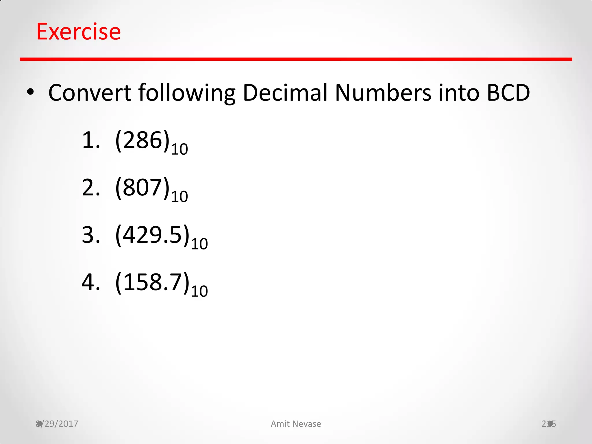 8/29/2017 Amit Nevase 215
Exercise
• Convert following Decimal Numbers into BCD
1. (286)10
2. (807)10
3. (429.5)10
4. (158.7)10
 