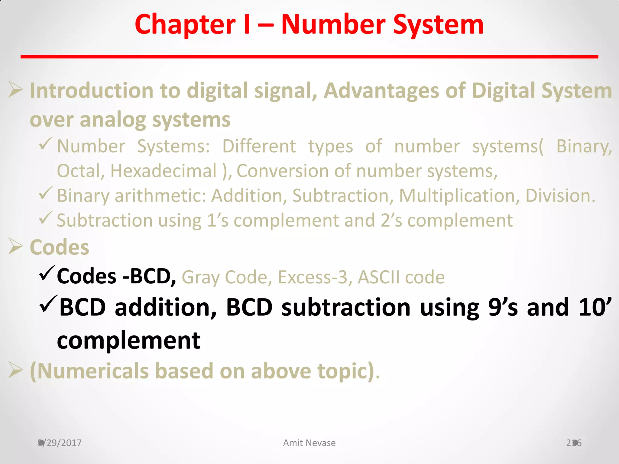 Chapter I – Number System
 Introduction to digital signal, Advantages of Digital System
over analog systems
 Number Systems: Different types of number systems( Binary,
Octal, Hexadecimal ), Conversion of number systems,
 Binary arithmetic: Addition, Subtraction, Multiplication, Division.
 Subtraction using 1’s complement and 2’s complement
 Codes
Codes -BCD, Gray Code, Excess-3, ASCII code
BCD addition, BCD subtraction using 9’s and 10’
complement
 (Numericals based on above topic).
8/29/2017 Amit Nevase 216
 