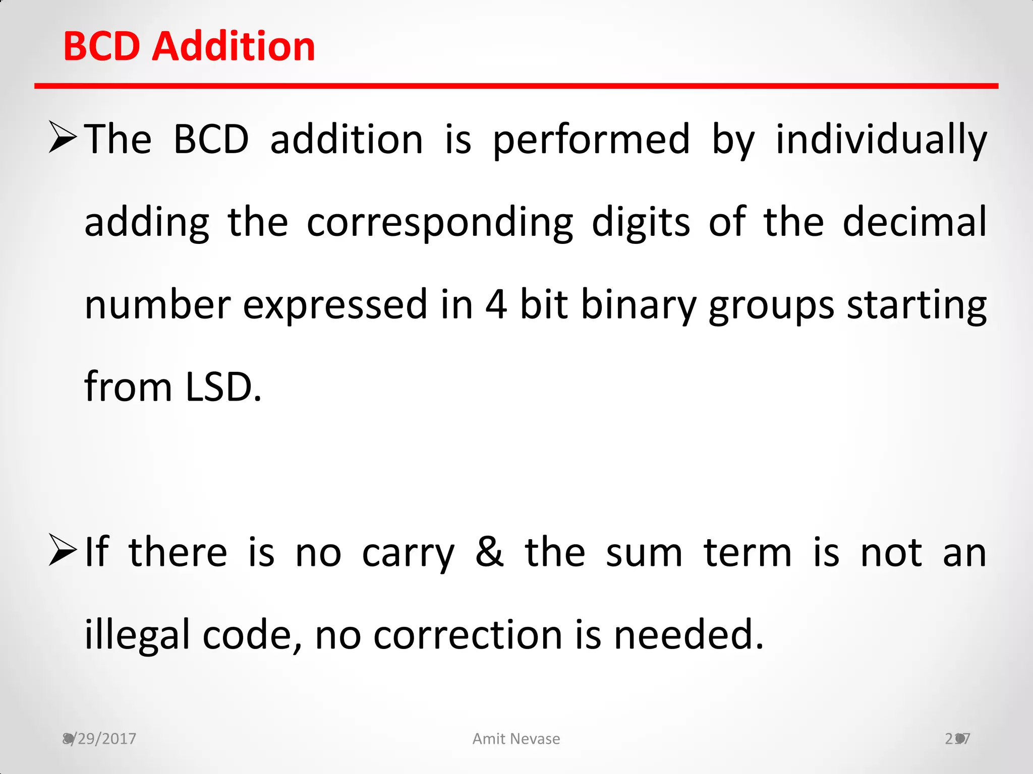 BCD Addition
The BCD addition is performed by individually
adding the corresponding digits of the decimal
number expressed in 4 bit binary groups starting
from LSD.
If there is no carry & the sum term is not an
illegal code, no correction is needed.
8/29/2017 Amit Nevase 217
 