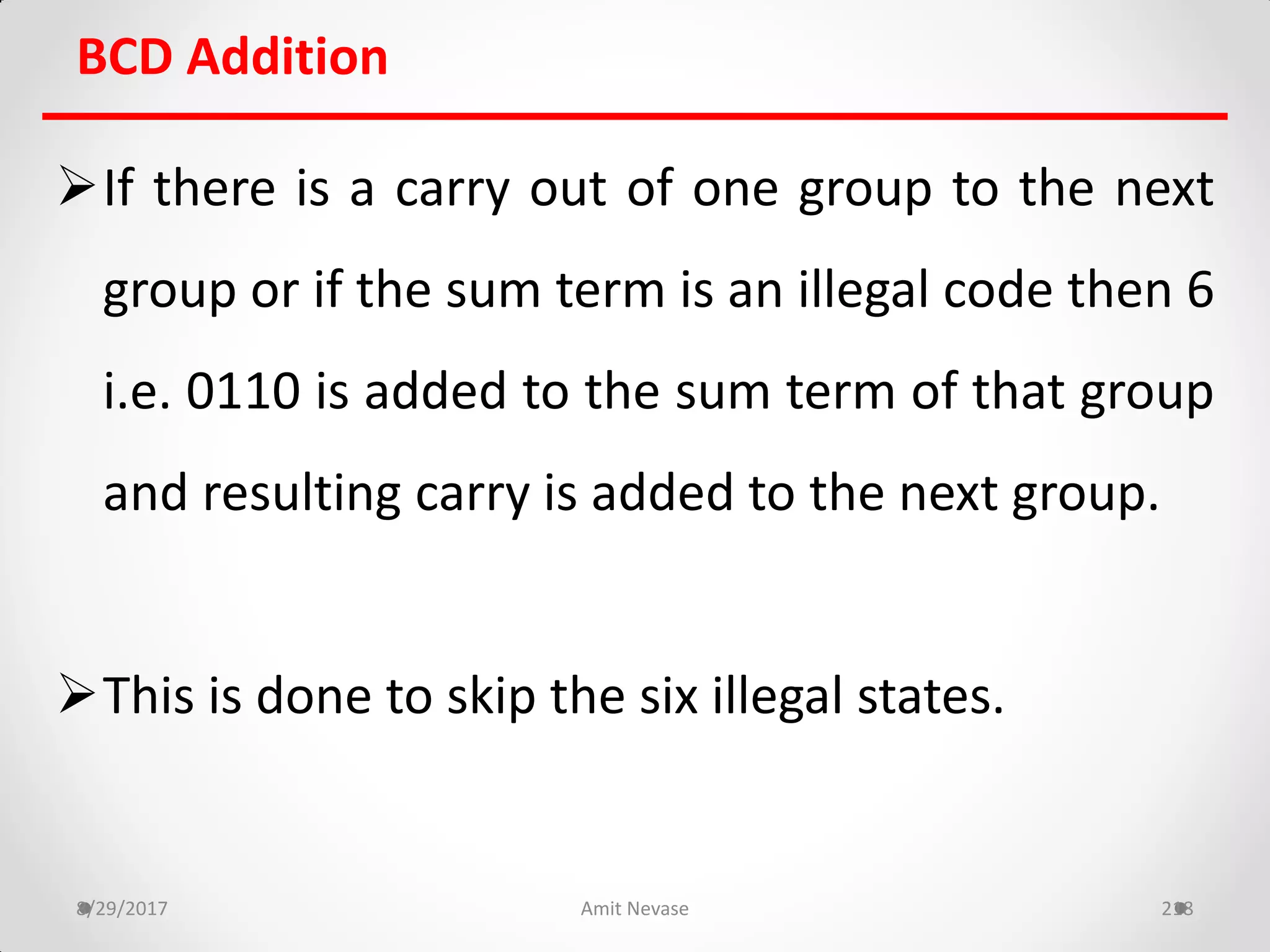 BCD Addition
If there is a carry out of one group to the next
group or if the sum term is an illegal code then 6
i.e. 0110 is added to the sum term of that group
and resulting carry is added to the next group.
This is done to skip the six illegal states.
8/29/2017 Amit Nevase 218
 