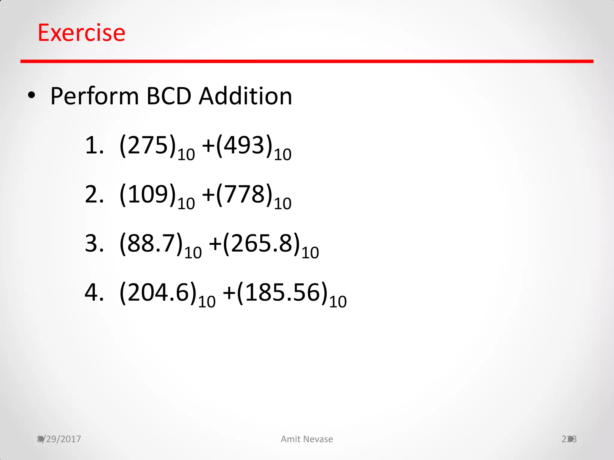 8/29/2017 Amit Nevase 223
Exercise
• Perform BCD Addition
1. (275)10 +(493)10
2. (109)10 +(778)10
3. (88.7)10 +(265.8)10
4. (204.6)10 +(185.56)10
 