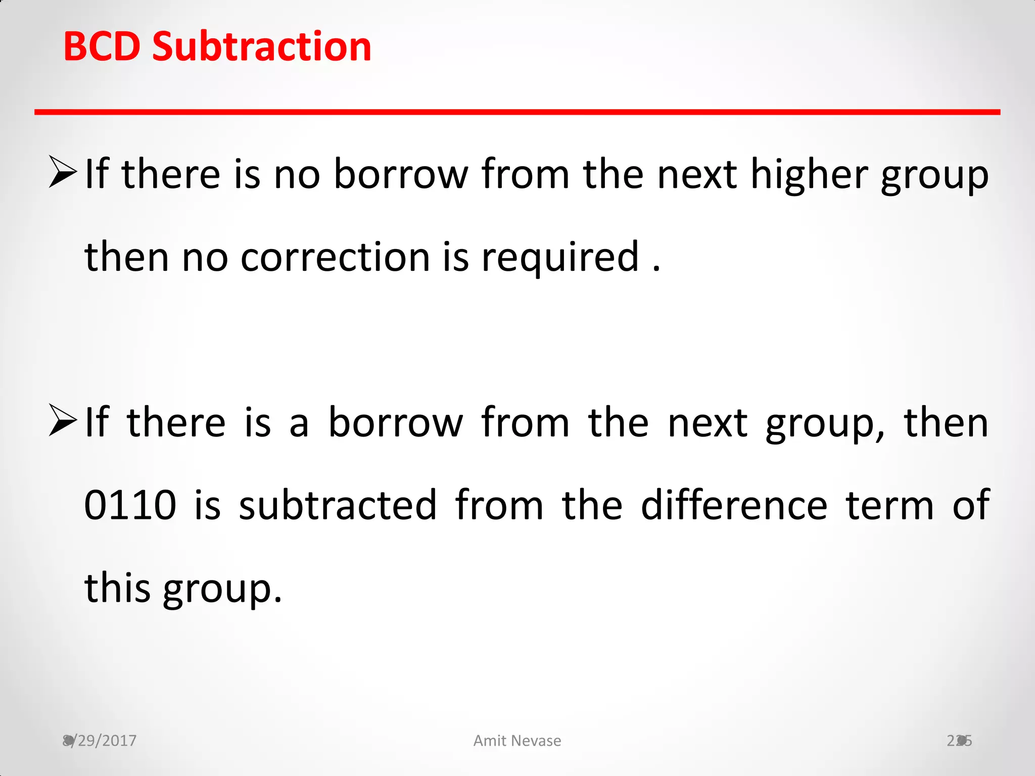 BCD Subtraction
If there is no borrow from the next higher group
then no correction is required .
If there is a borrow from the next group, then
0110 is subtracted from the difference term of
this group.
8/29/2017 Amit Nevase 225
 