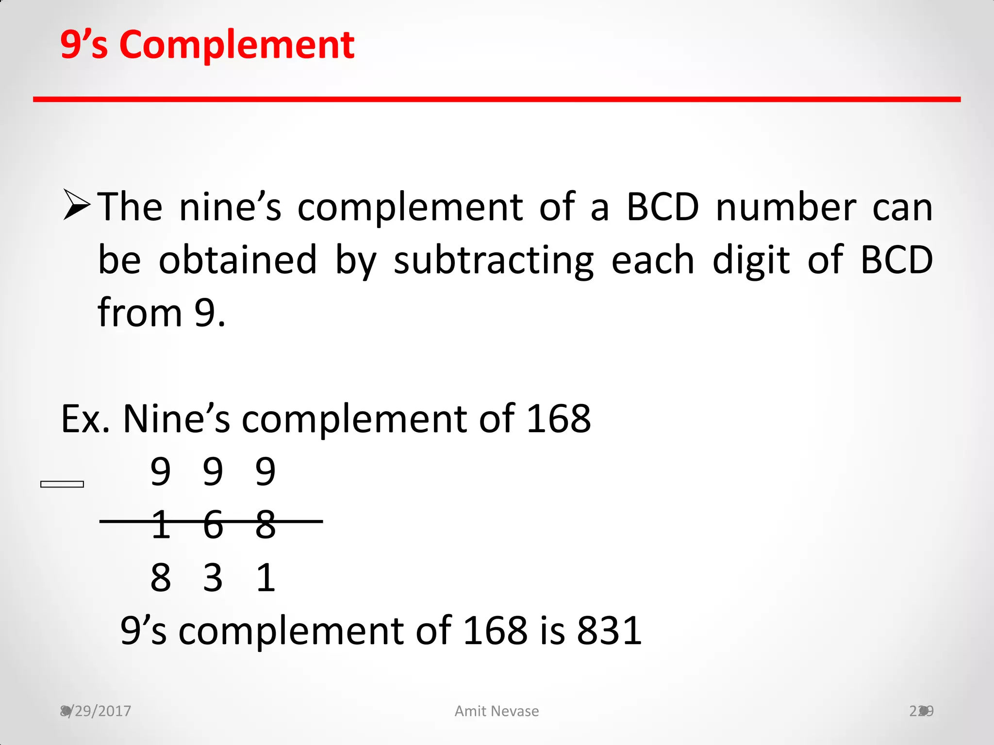 9’s Complement
The nine’s complement of a BCD number can
be obtained by subtracting each digit of BCD
from 9.
Ex. Nine’s complement of 168
9 9 9
1 6 8
8 3 1
9’s complement of 168 is 831
8/29/2017 Amit Nevase 229
 