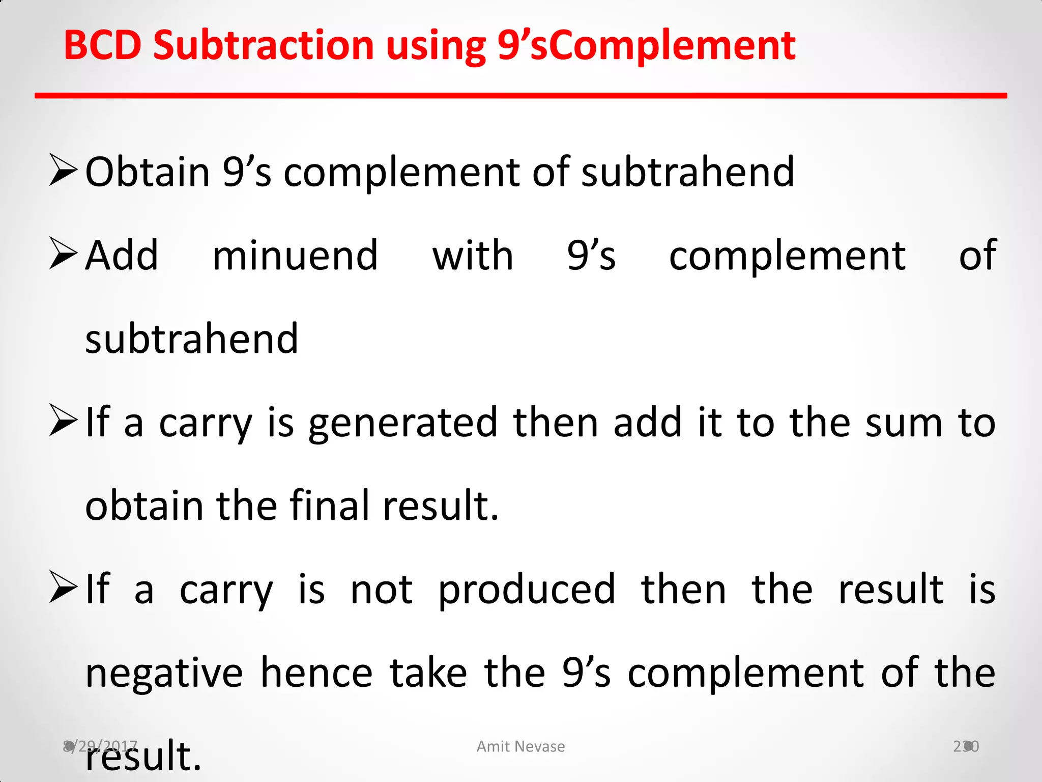 BCD Subtraction using 9’sComplement
Obtain 9’s complement of subtrahend
Add minuend with 9’s complement of
subtrahend
If a carry is generated then add it to the sum to
obtain the final result.
If a carry is not produced then the result is
negative hence take the 9’s complement of the
result.8/29/2017 Amit Nevase 230
 