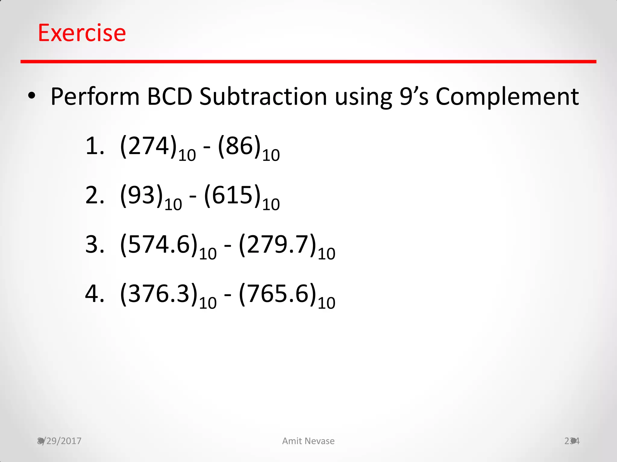 8/29/2017 Amit Nevase 234
Exercise
• Perform BCD Subtraction using 9’s Complement
1. (274)10 - (86)10
2. (93)10 - (615)10
3. (574.6)10 - (279.7)10
4. (376.3)10 - (765.6)10
 