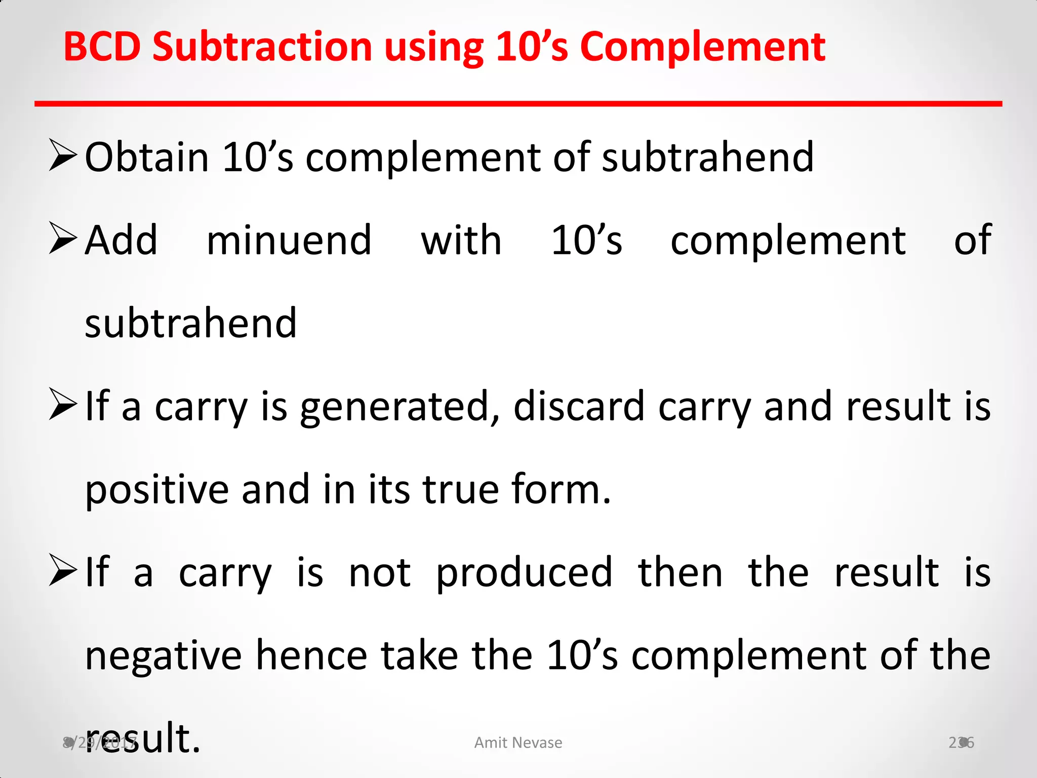 BCD Subtraction using 10’s Complement
Obtain 10’s complement of subtrahend
Add minuend with 10’s complement of
subtrahend
If a carry is generated, discard carry and result is
positive and in its true form.
If a carry is not produced then the result is
negative hence take the 10’s complement of the
result.8/29/2017 Amit Nevase 236
 