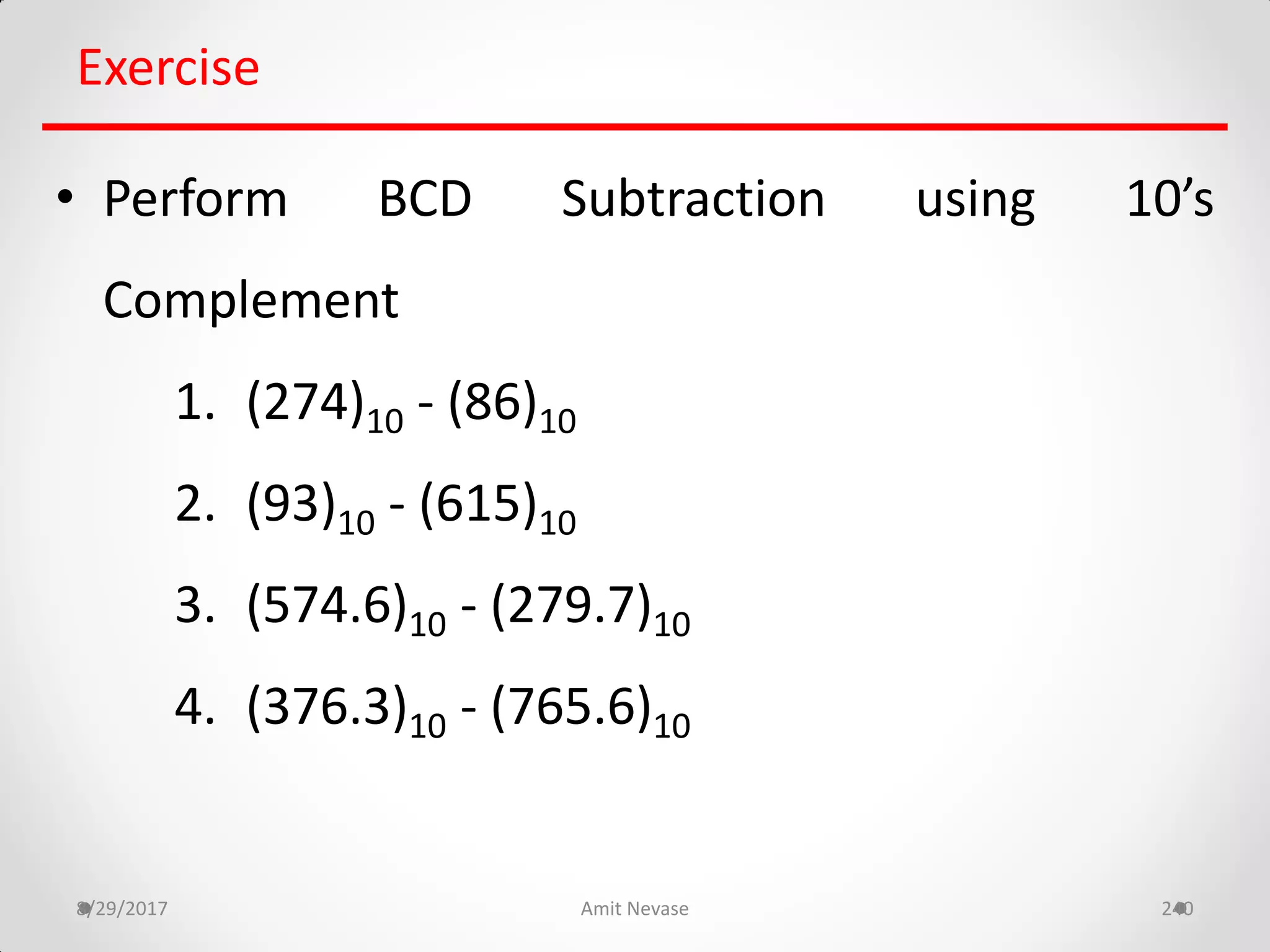 8/29/2017 Amit Nevase 240
Exercise
• Perform BCD Subtraction using 10’s
Complement
1. (274)10 - (86)10
2. (93)10 - (615)10
3. (574.6)10 - (279.7)10
4. (376.3)10 - (765.6)10
 