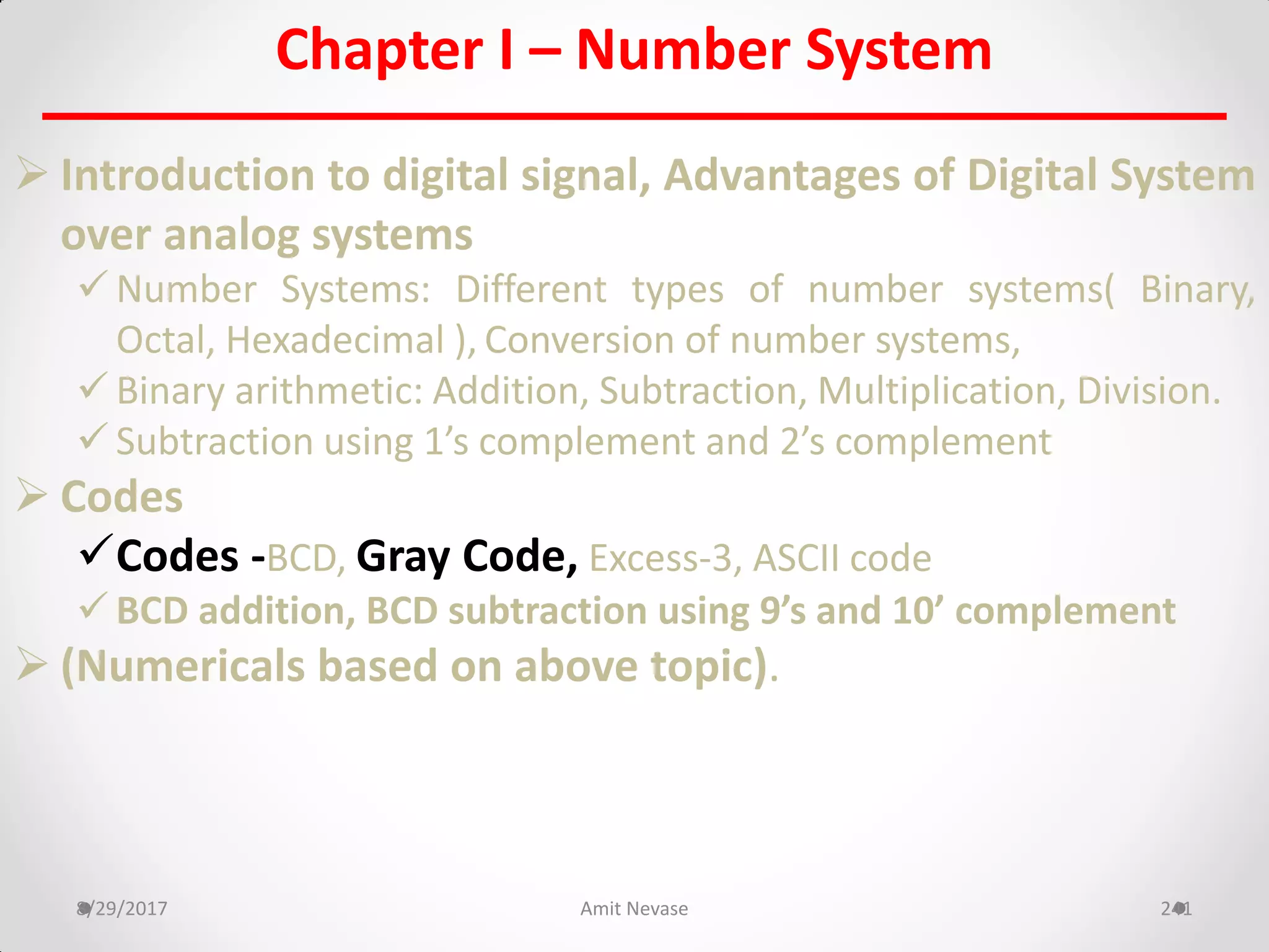 Chapter I – Number System
 Introduction to digital signal, Advantages of Digital System
over analog systems
 Number Systems: Different types of number systems( Binary,
Octal, Hexadecimal ), Conversion of number systems,
 Binary arithmetic: Addition, Subtraction, Multiplication, Division.
 Subtraction using 1’s complement and 2’s complement
 Codes
Codes -BCD, Gray Code, Excess-3, ASCII code
 BCD addition, BCD subtraction using 9’s and 10’ complement
 (Numericals based on above topic).
8/29/2017 Amit Nevase 241
 