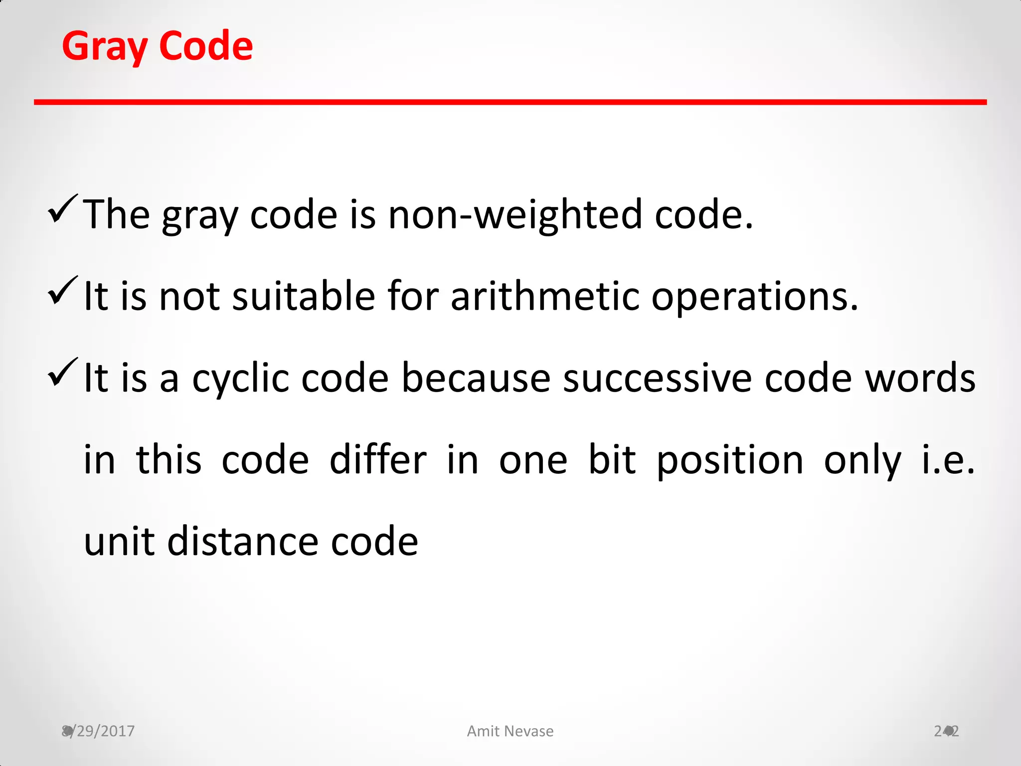 Gray Code
The gray code is non-weighted code.
It is not suitable for arithmetic operations.
It is a cyclic code because successive code words
in this code differ in one bit position only i.e.
unit distance code
8/29/2017 Amit Nevase 242
 