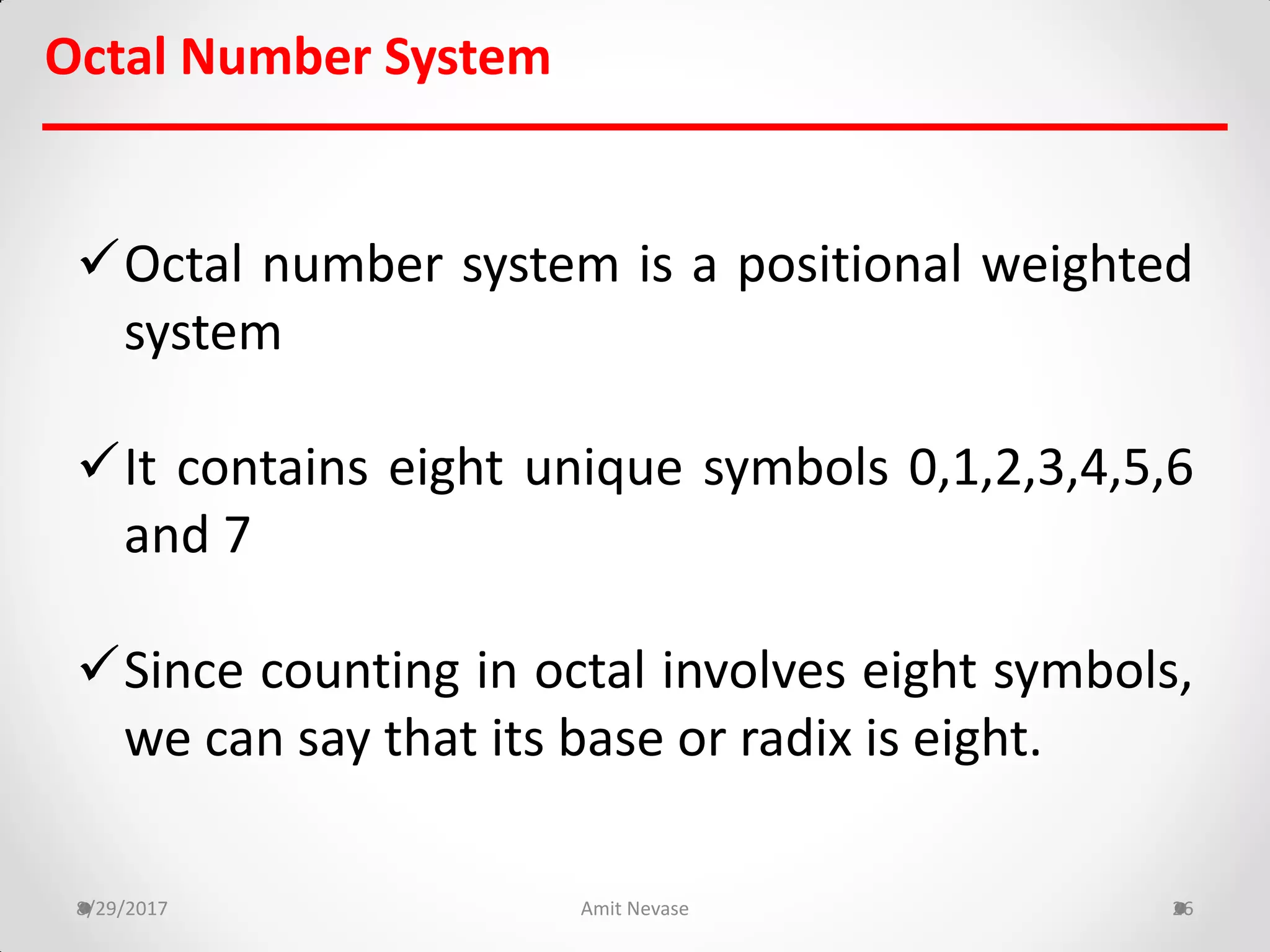 Octal Number System
Octal number system is a positional weighted
system
It contains eight unique symbols 0,1,2,3,4,5,6
and 7
Since counting in octal involves eight symbols,
we can say that its base or radix is eight.
8/29/2017 Amit Nevase 26
 