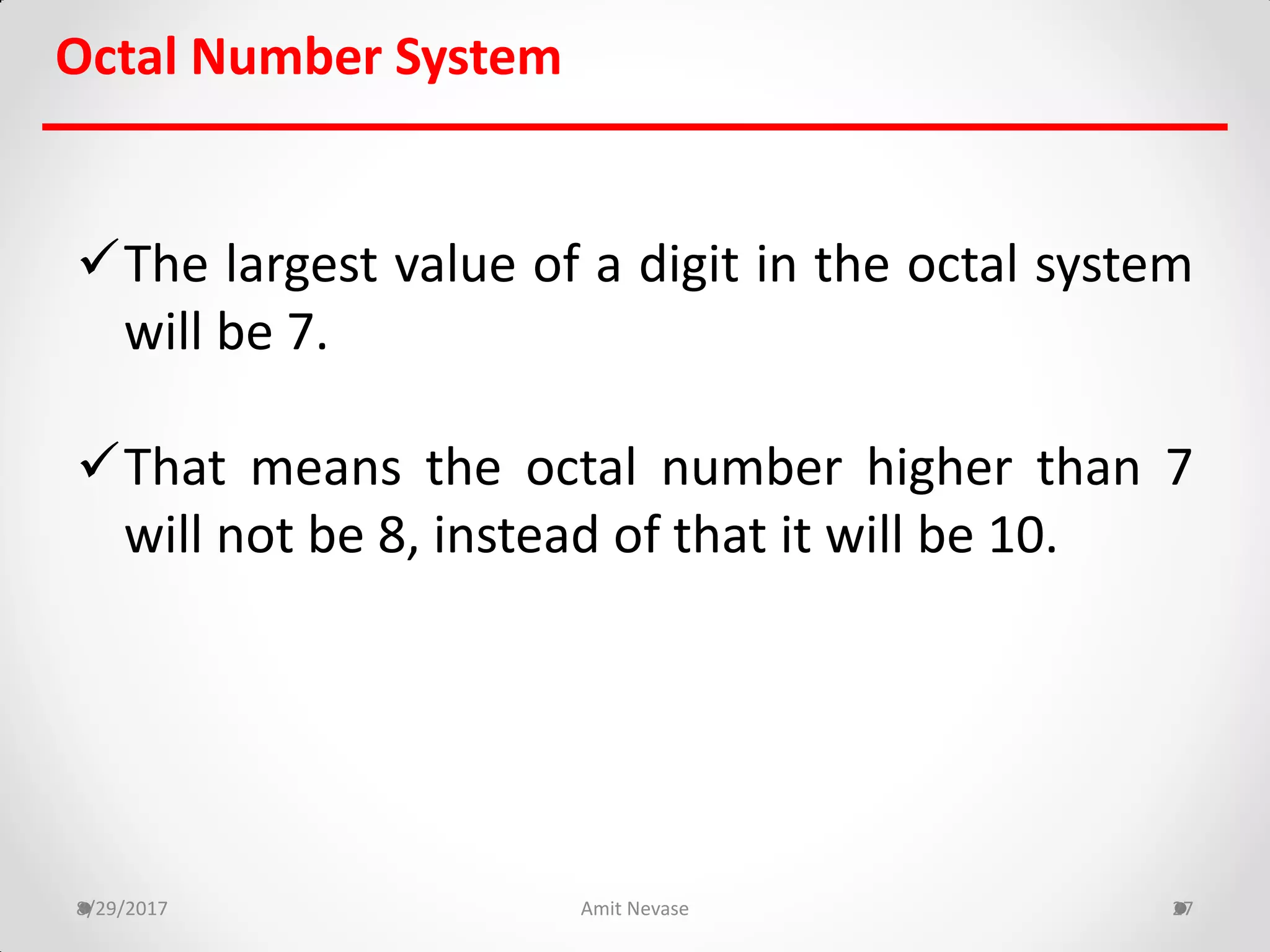 The largest value of a digit in the octal system
will be 7.
That means the octal number higher than 7
will not be 8, instead of that it will be 10.
8/29/2017 Amit Nevase 27
Octal Number System
 