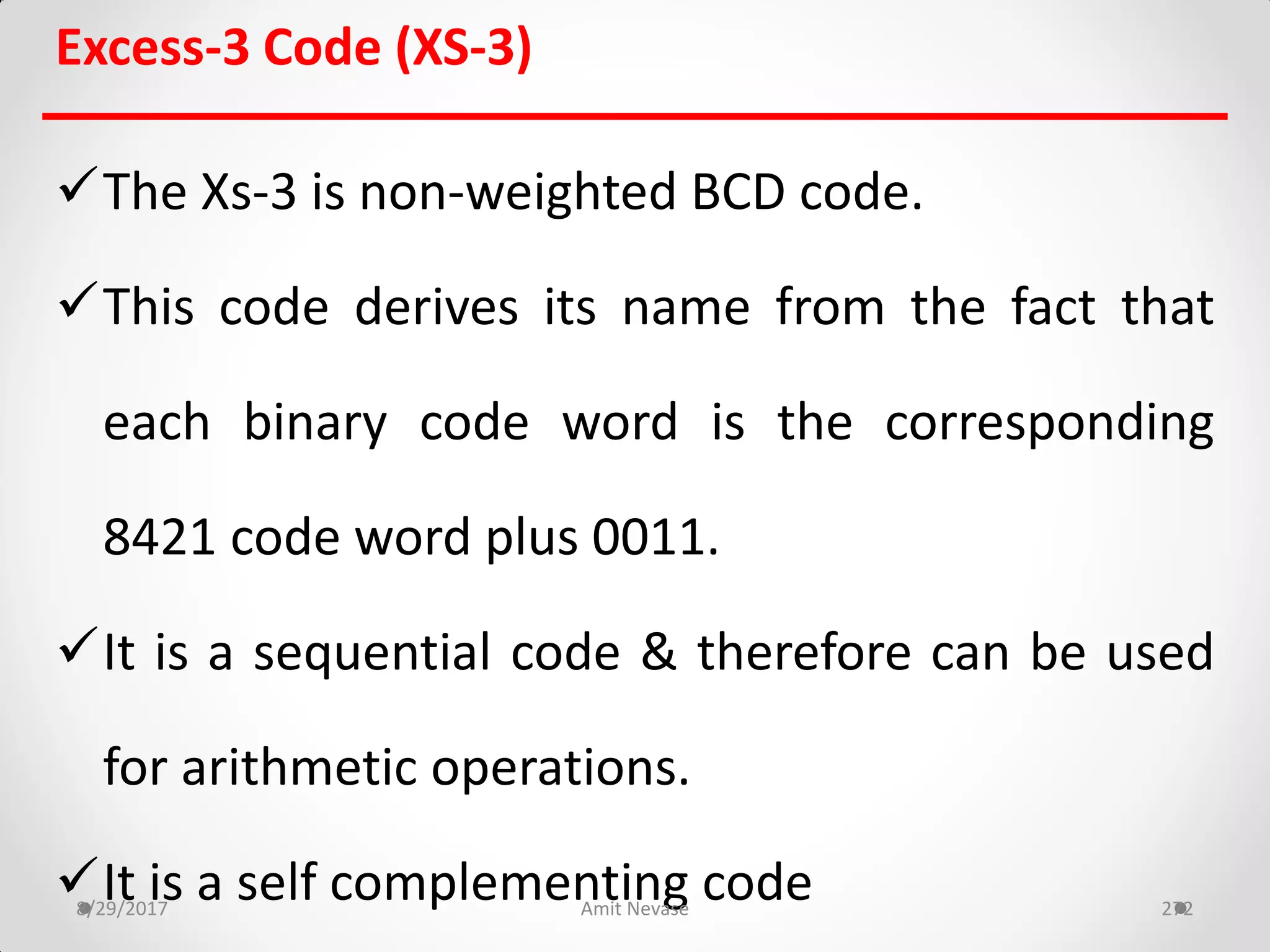 Excess-3 Code (XS-3)
The Xs-3 is non-weighted BCD code.
This code derives its name from the fact that
each binary code word is the corresponding
8421 code word plus 0011.
It is a sequential code & therefore can be used
for arithmetic operations.
It is a self complementing code8/29/2017 Amit Nevase 272
 