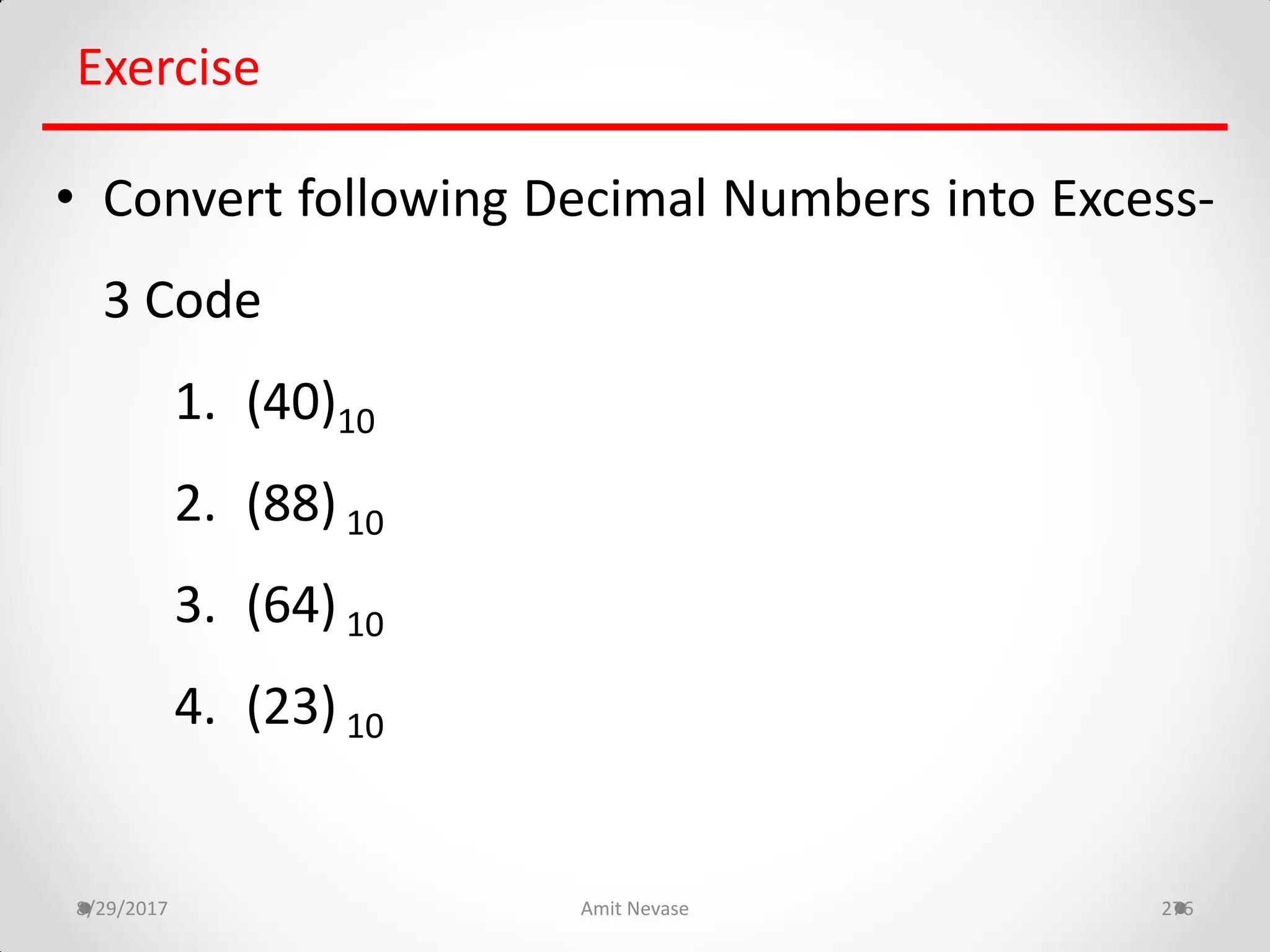 8/29/2017 Amit Nevase 276
Exercise
• Convert following Decimal Numbers into Excess-
3 Code
1. (40)10
2. (88) 10
3. (64) 10
4. (23) 10
 