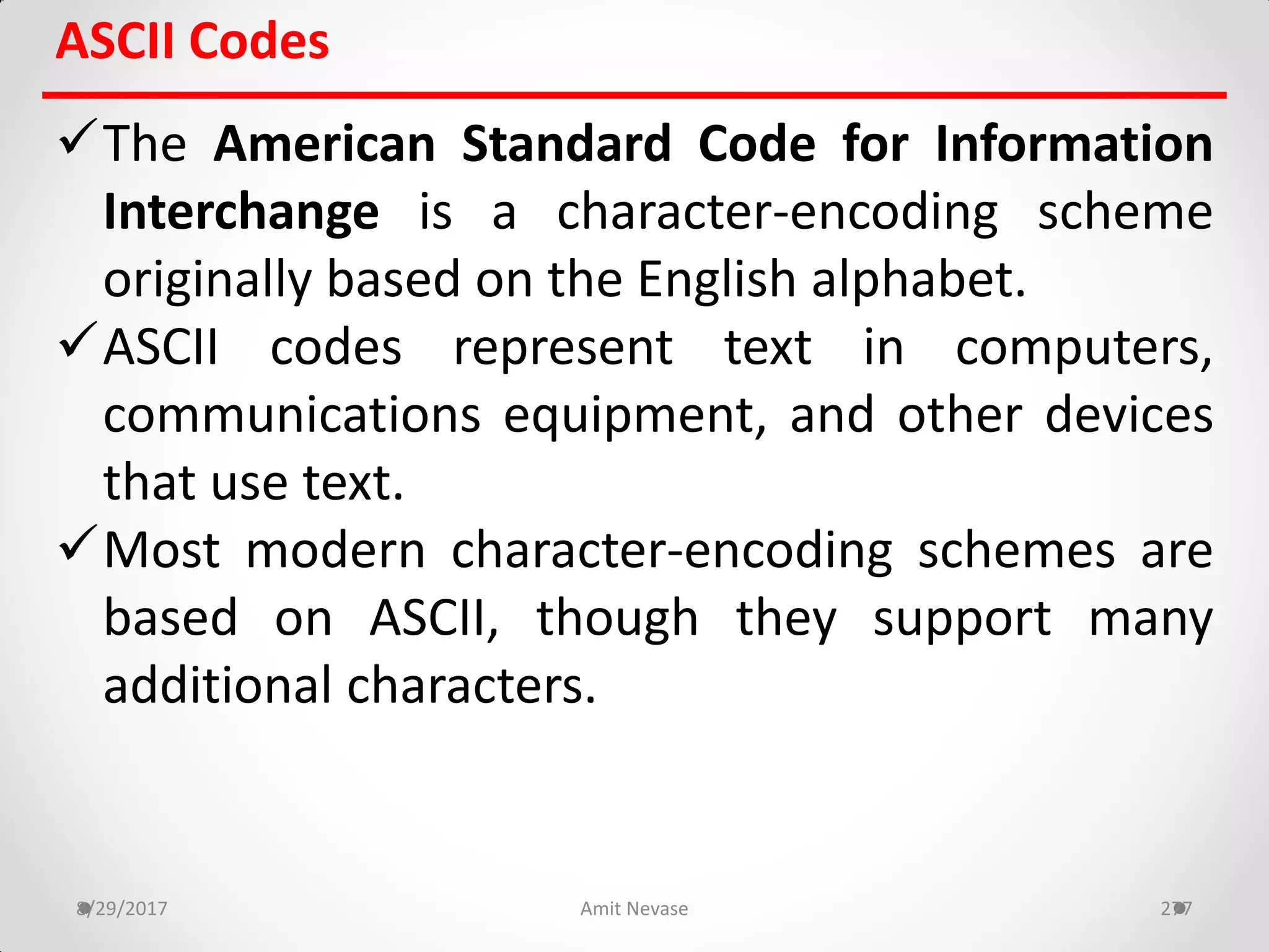 ASCII Codes
The American Standard Code for Information
Interchange is a character-encoding scheme
originally based on the English alphabet.
ASCII codes represent text in computers,
communications equipment, and other devices
that use text.
Most modern character-encoding schemes are
based on ASCII, though they support many
additional characters.
8/29/2017 Amit Nevase 277
 