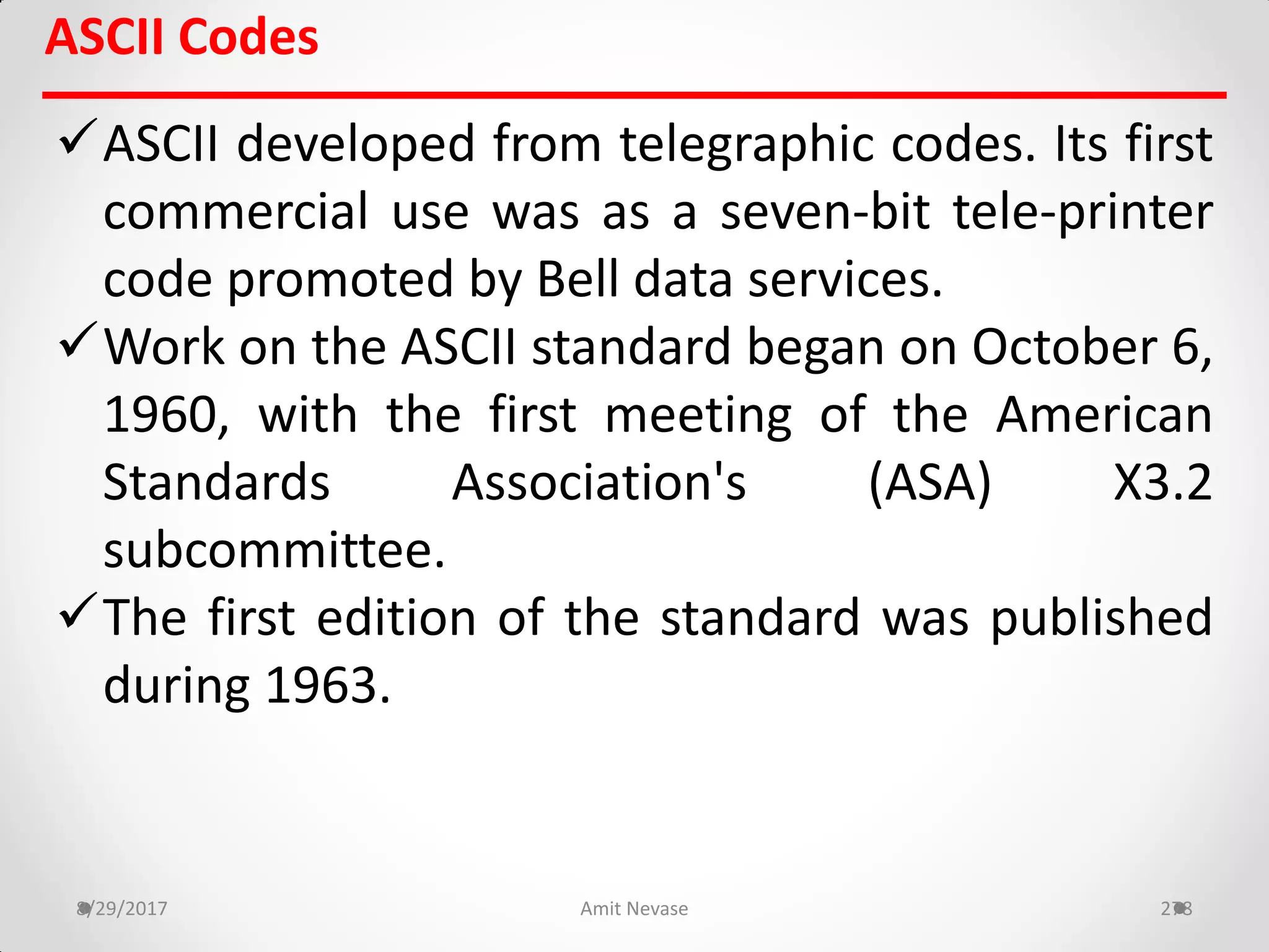 ASCII developed from telegraphic codes. Its first
commercial use was as a seven-bit tele-printer
code promoted by Bell data services.
Work on the ASCII standard began on October 6,
1960, with the first meeting of the American
Standards Association's (ASA) X3.2
subcommittee.
The first edition of the standard was published
during 1963.
8/29/2017 Amit Nevase 278
ASCII Codes
 