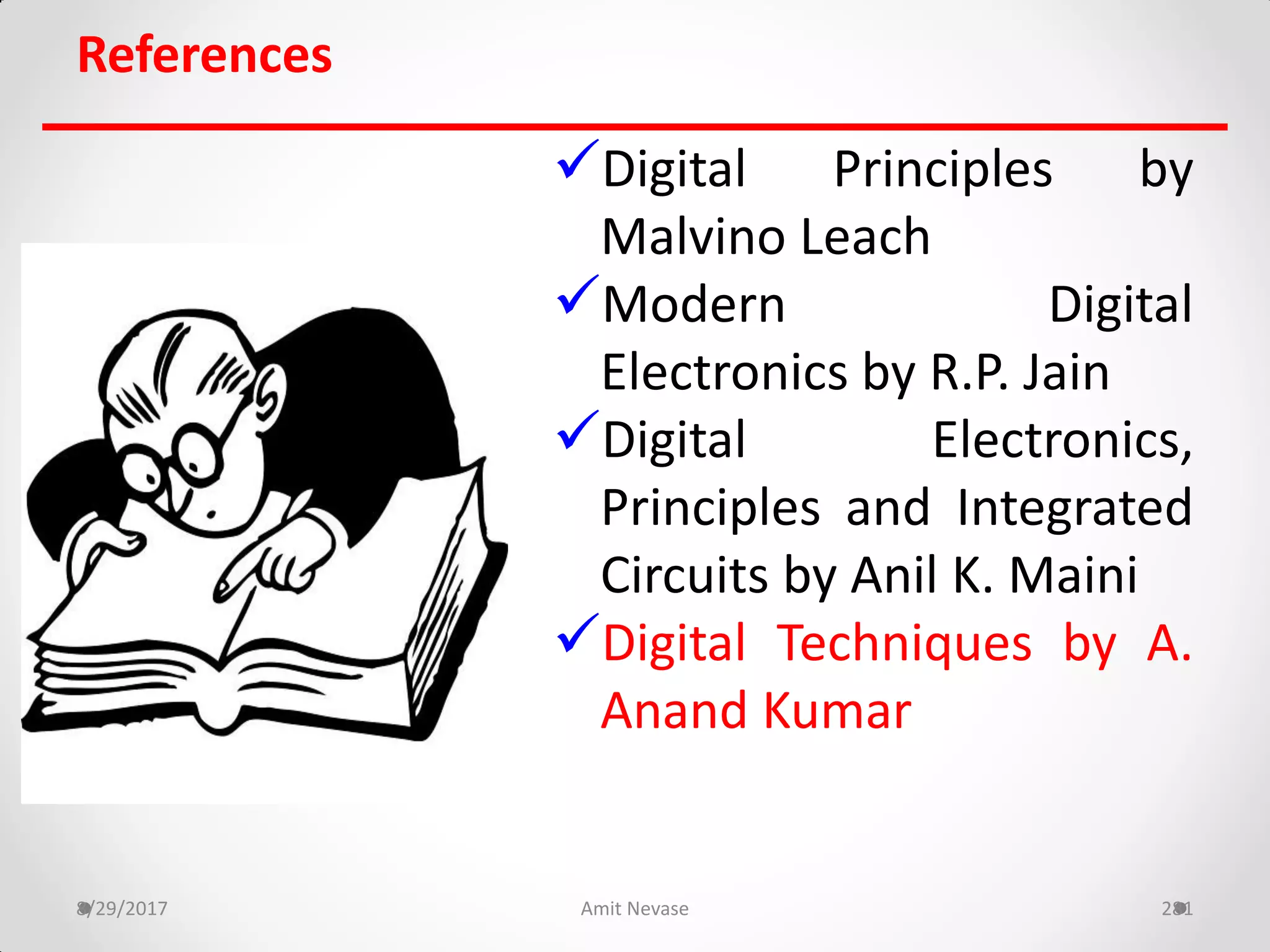 References
Digital Principles by
Malvino Leach
Modern Digital
Electronics by R.P. Jain
Digital Electronics,
Principles and Integrated
Circuits by Anil K. Maini
Digital Techniques by A.
Anand Kumar
8/29/2017 Amit Nevase 281
 