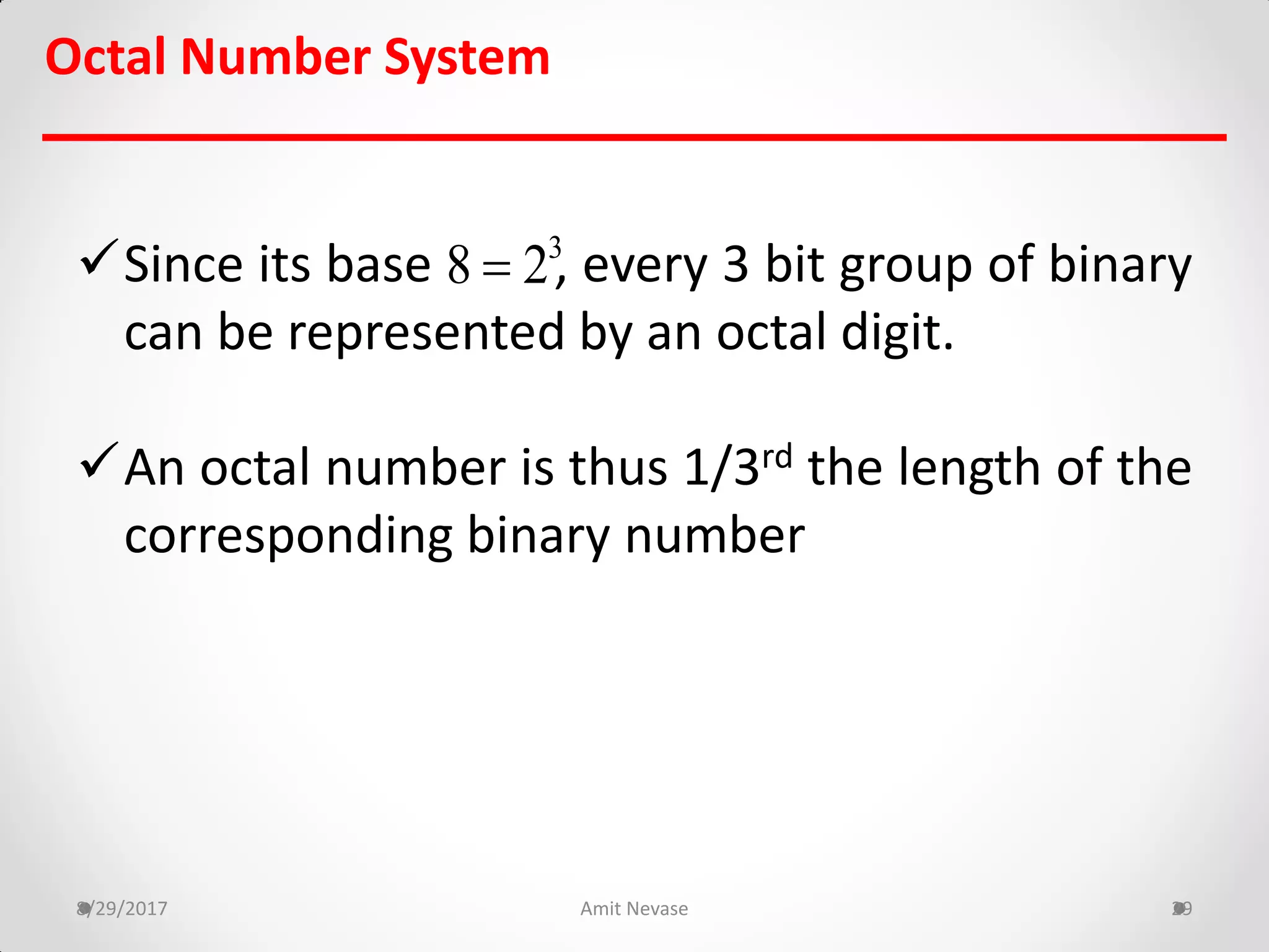 Since its base , every 3 bit group of binary
can be represented by an octal digit.
An octal number is thus 1/3rd the length of the
corresponding binary number
8/29/2017 Amit Nevase 29
Octal Number System
3
8 2
 