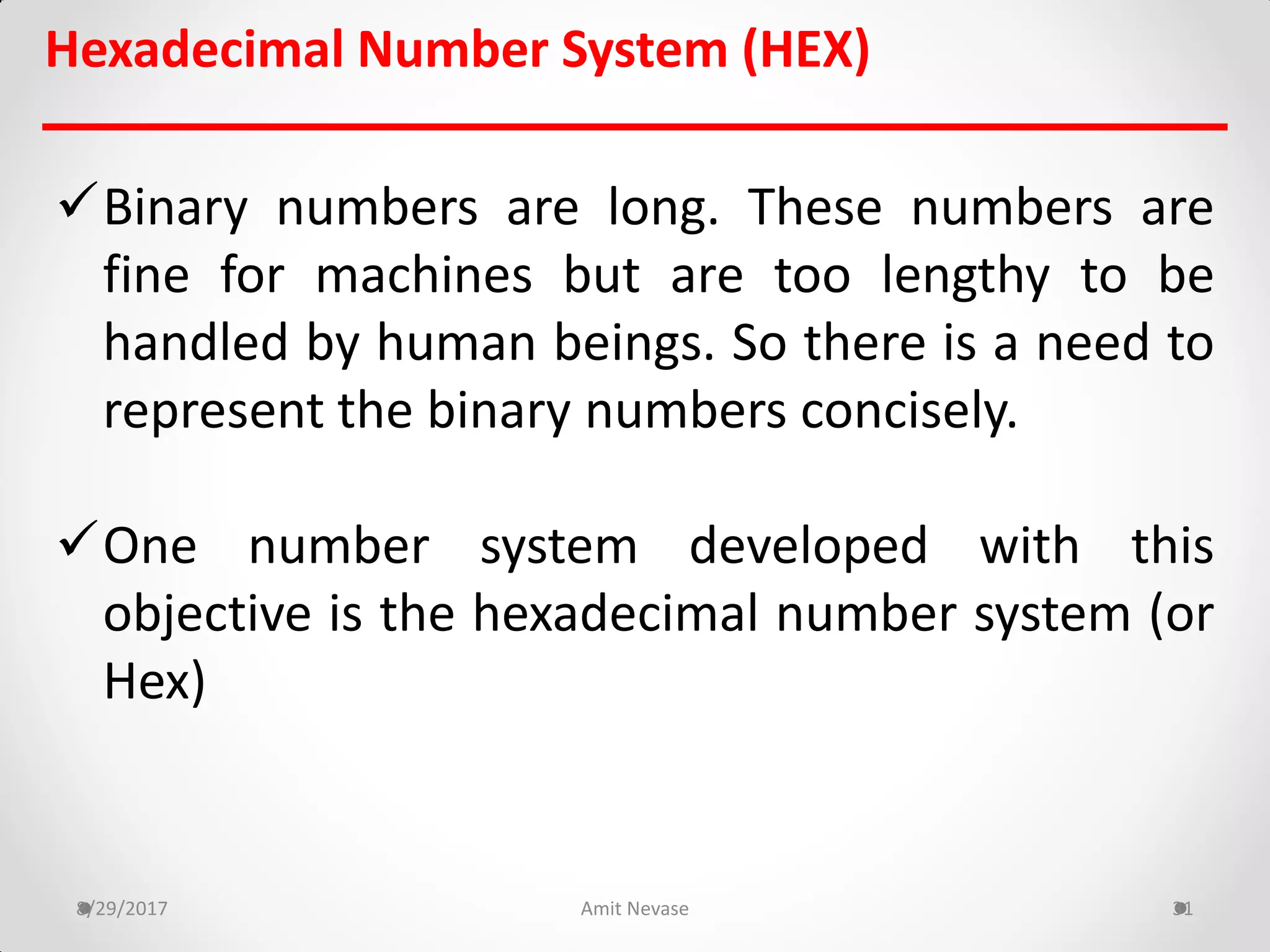 Hexadecimal Number System (HEX)
Binary numbers are long. These numbers are
fine for machines but are too lengthy to be
handled by human beings. So there is a need to
represent the binary numbers concisely.
One number system developed with this
objective is the hexadecimal number system (or
Hex)
8/29/2017 Amit Nevase 31
 