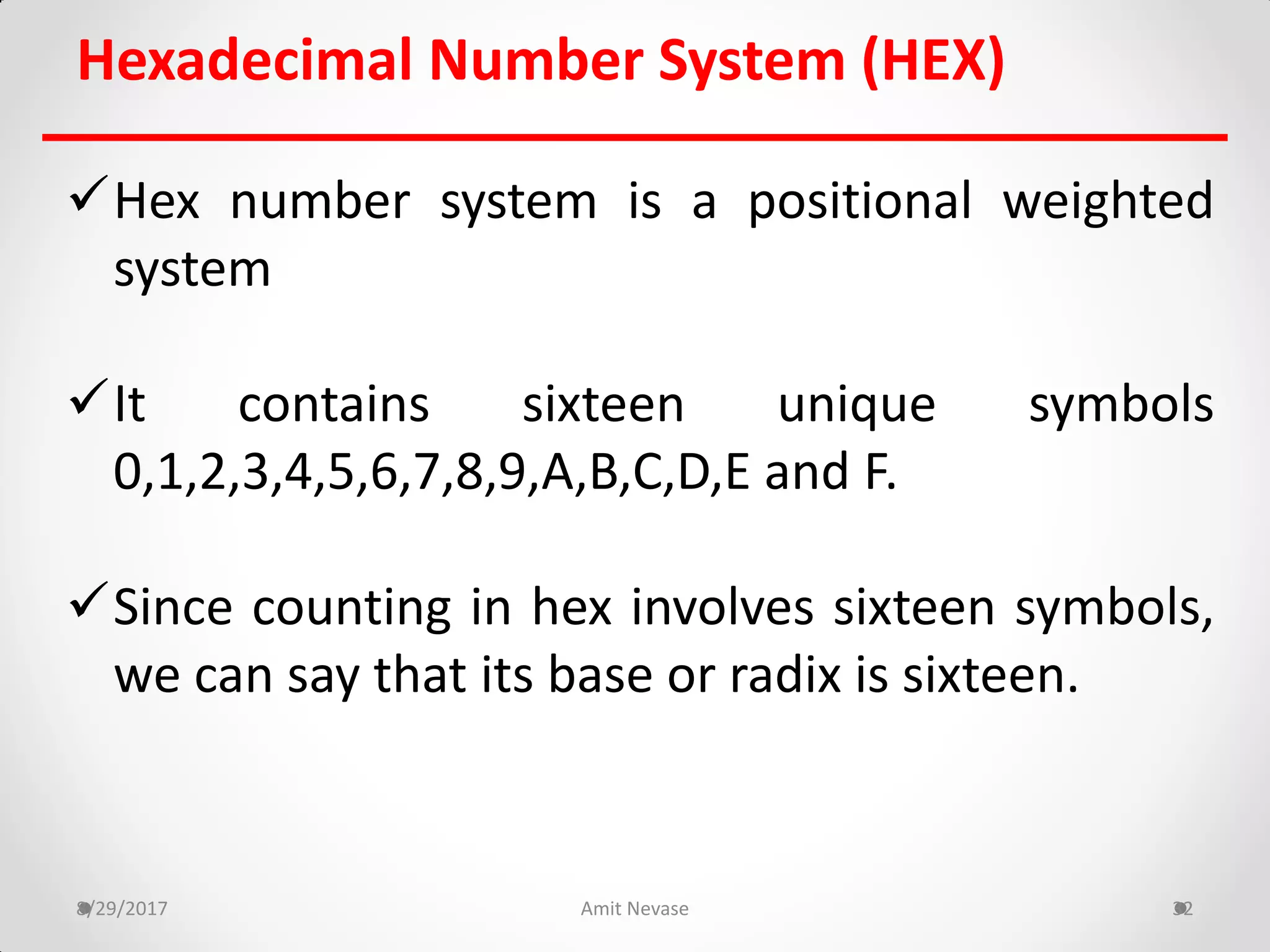 Hex number system is a positional weighted
system
It contains sixteen unique symbols
0,1,2,3,4,5,6,7,8,9,A,B,C,D,E and F.
Since counting in hex involves sixteen symbols,
we can say that its base or radix is sixteen.
8/29/2017 Amit Nevase 32
Hexadecimal Number System (HEX)
 